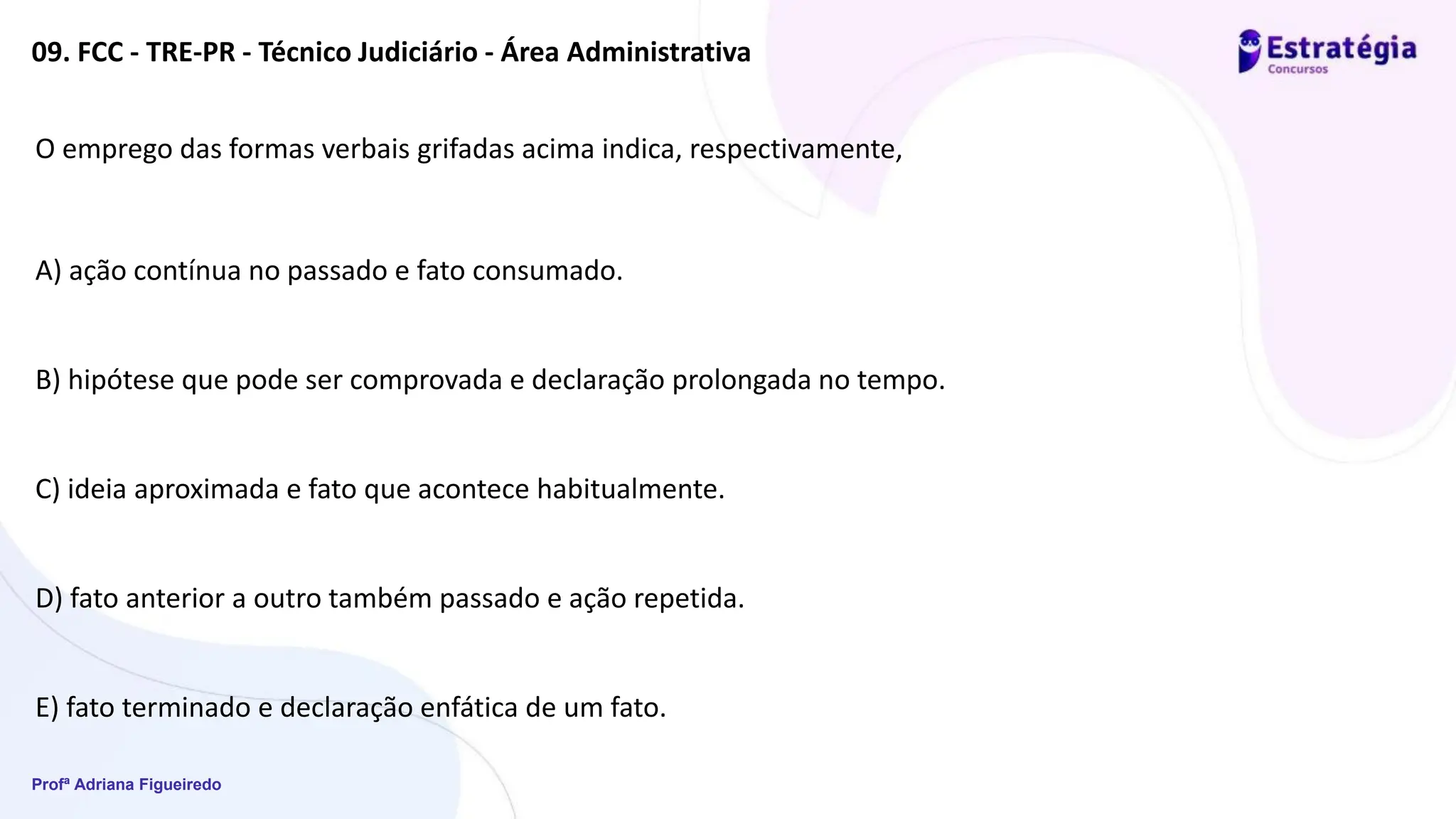 Profª Adriana Figueiredo
09. FCC - TRE-PR - Técnico Judiciário - Área Administrativa
O emprego das formas verbais grifadas acima indica, respectivamente,
A) ação contínua no passado e fato consumado.
B) hipótese que pode ser comprovada e declaração prolongada no tempo.
C) ideia aproximada e fato que acontece habitualmente.
D) fato anterior a outro também passado e ação repetida.
E) fato terminado e declaração enfática de um fato.
 