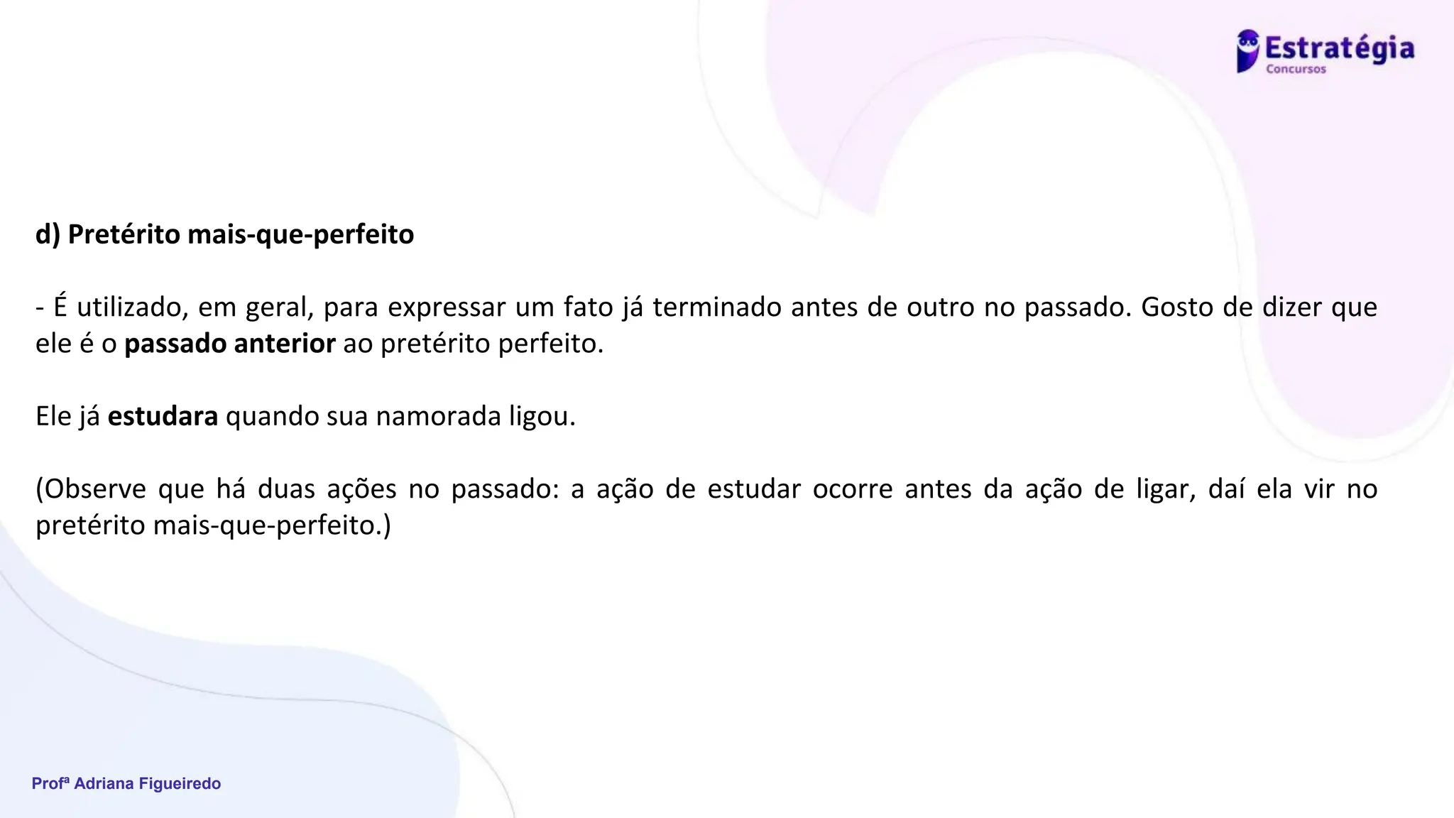 Profª Adriana Figueiredo
d) Pretérito mais-que-perfeito
- É utilizado, em geral, para expressar um fato já terminado antes de outro no passado. Gosto de dizer que
ele é o passado anterior ao pretérito perfeito.
Ele já estudara quando sua namorada ligou.
(Observe que há duas ações no passado: a ação de estudar ocorre antes da ação de ligar, daí ela vir no
pretérito mais-que-perfeito.)
 