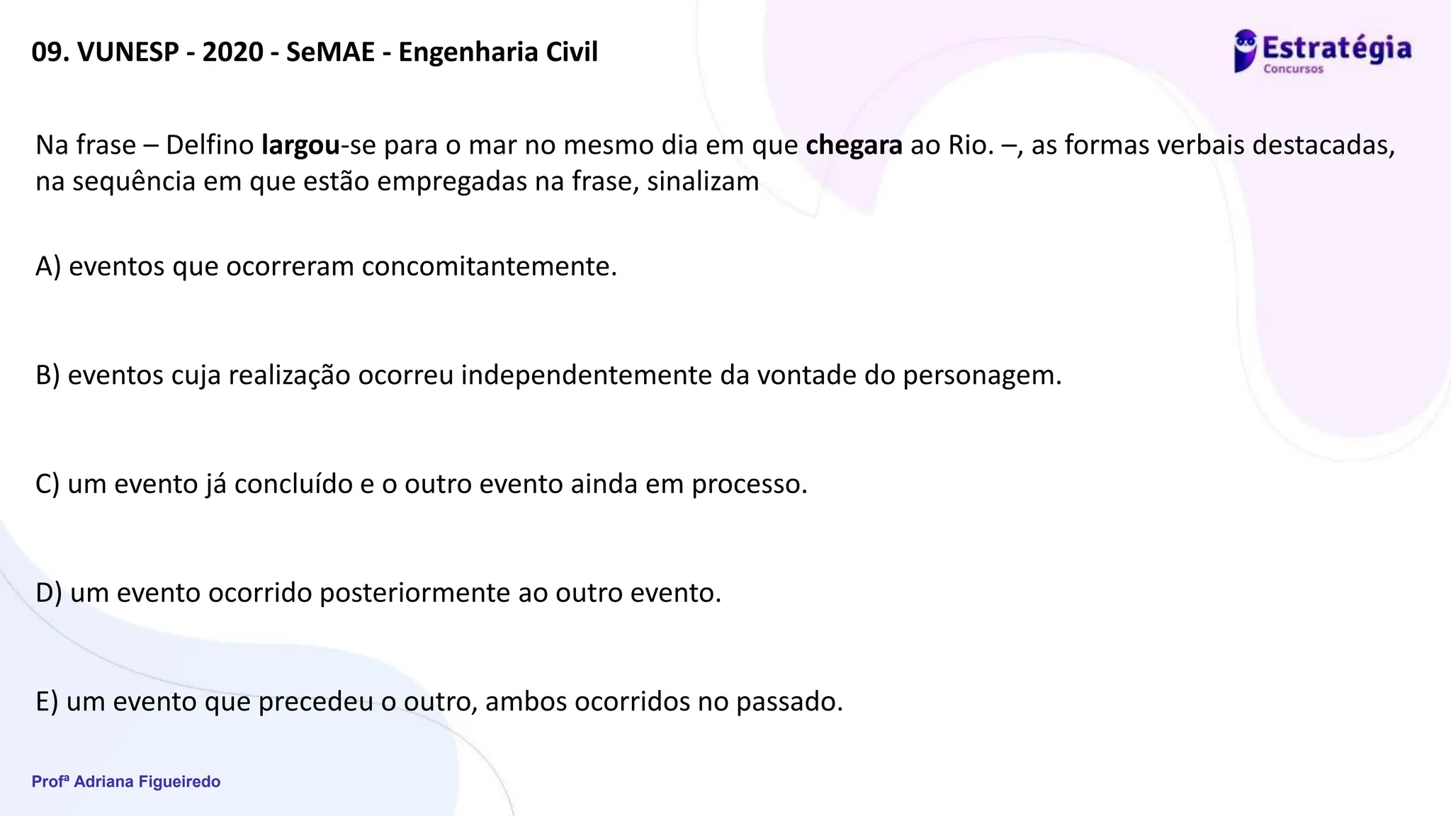 Profª Adriana Figueiredo
09. VUNESP - 2020 - SeMAE - Engenharia Civil
Na frase – Delfino largou-se para o mar no mesmo dia em que chegara ao Rio. –, as formas verbais destacadas,
na sequência em que estão empregadas na frase, sinalizam
A) eventos que ocorreram concomitantemente.
B) eventos cuja realização ocorreu independentemente da vontade do personagem.
C) um evento já concluído e o outro evento ainda em processo.
D) um evento ocorrido posteriormente ao outro evento.
E) um evento que precedeu o outro, ambos ocorridos no passado.
 