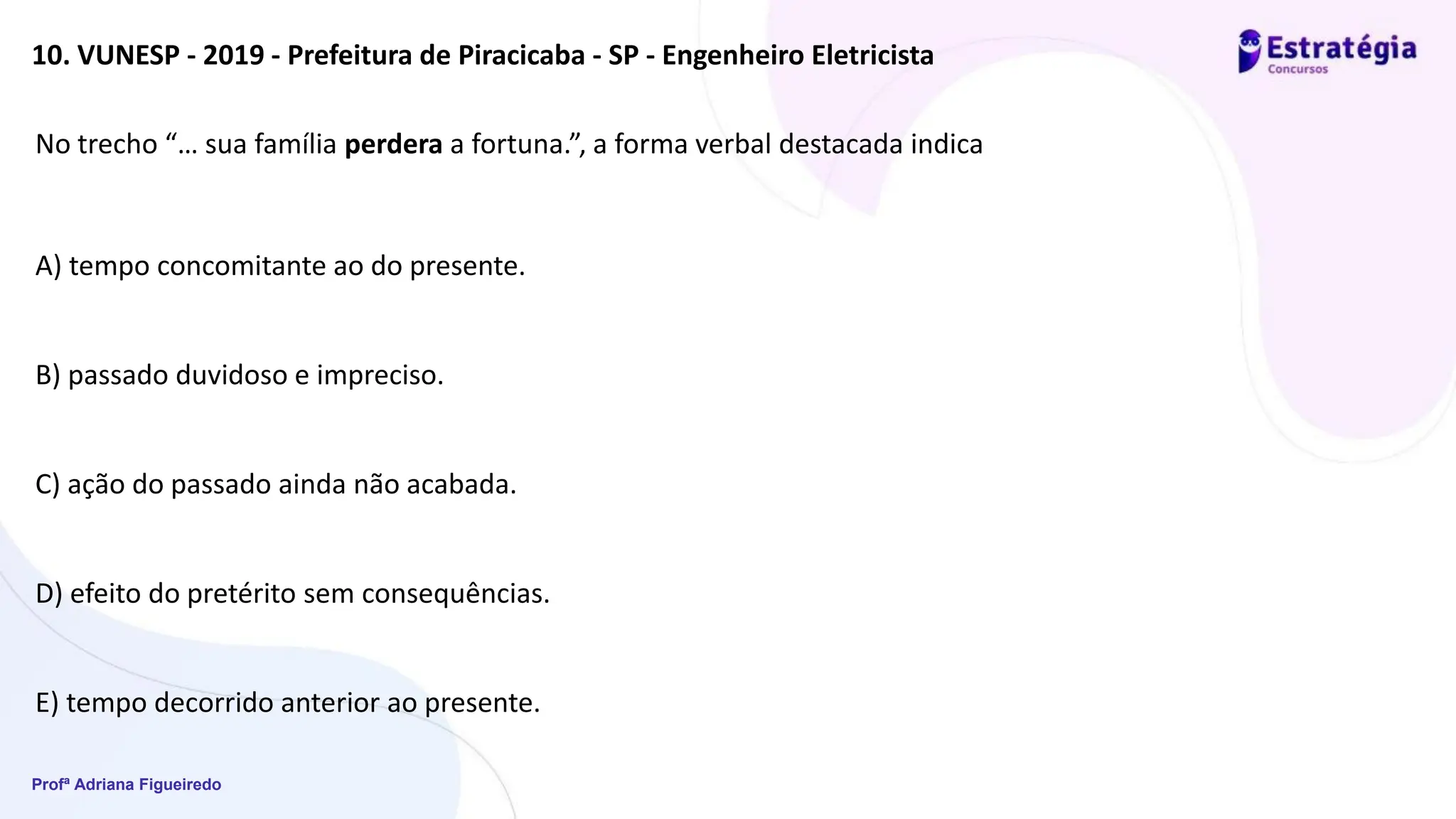 Profª Adriana Figueiredo
10. VUNESP - 2019 - Prefeitura de Piracicaba - SP - Engenheiro Eletricista
No trecho “… sua família perdera a fortuna.”, a forma verbal destacada indica
A) tempo concomitante ao do presente.
B) passado duvidoso e impreciso.
C) ação do passado ainda não acabada.
D) efeito do pretérito sem consequências.
E) tempo decorrido anterior ao presente.
 