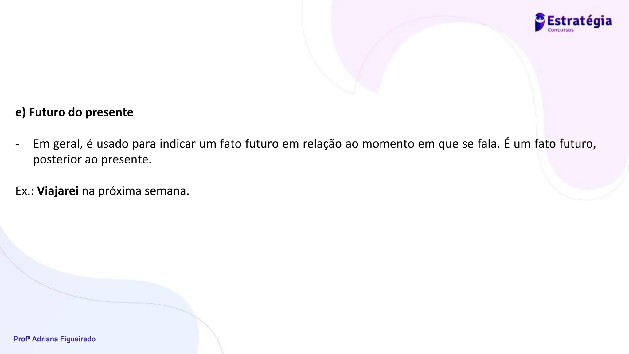 Profª Adriana Figueiredo
e) Futuro do presente
- Em geral, é usado para indicar um fato futuro em relação ao momento em que se fala. É um fato futuro,
posterior ao presente.
Ex.: Viajarei na próxima semana.
 