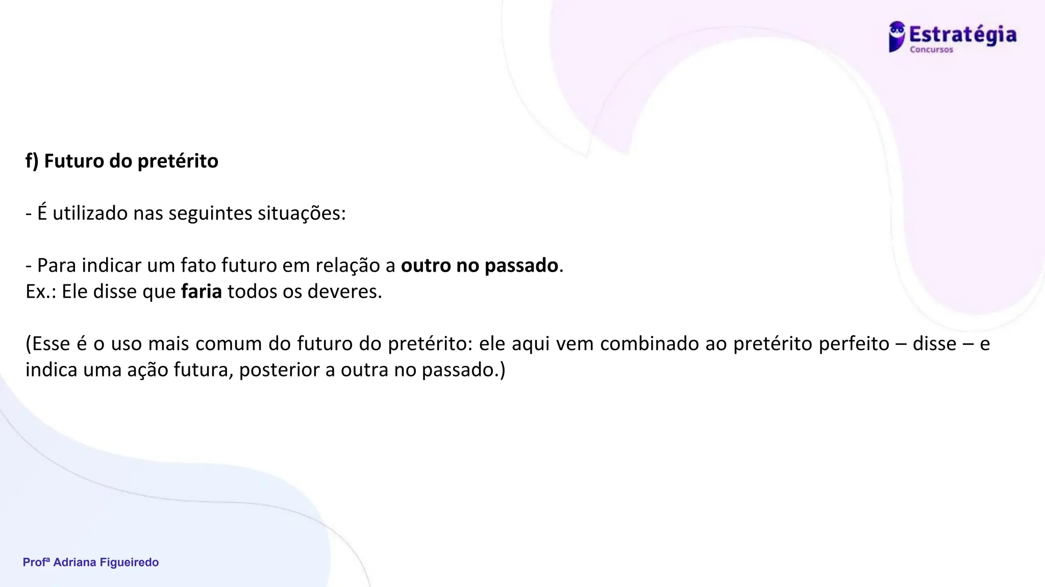 Profª Adriana Figueiredo
f) Futuro do pretérito
- É utilizado nas seguintes situações:
- Para indicar um fato futuro em relação a outro no passado.
Ex.: Ele disse que faria todos os deveres.
(Esse é o uso mais comum do futuro do pretérito: ele aqui vem combinado ao pretérito perfeito – disse – e
indica uma ação futura, posterior a outra no passado.)
 