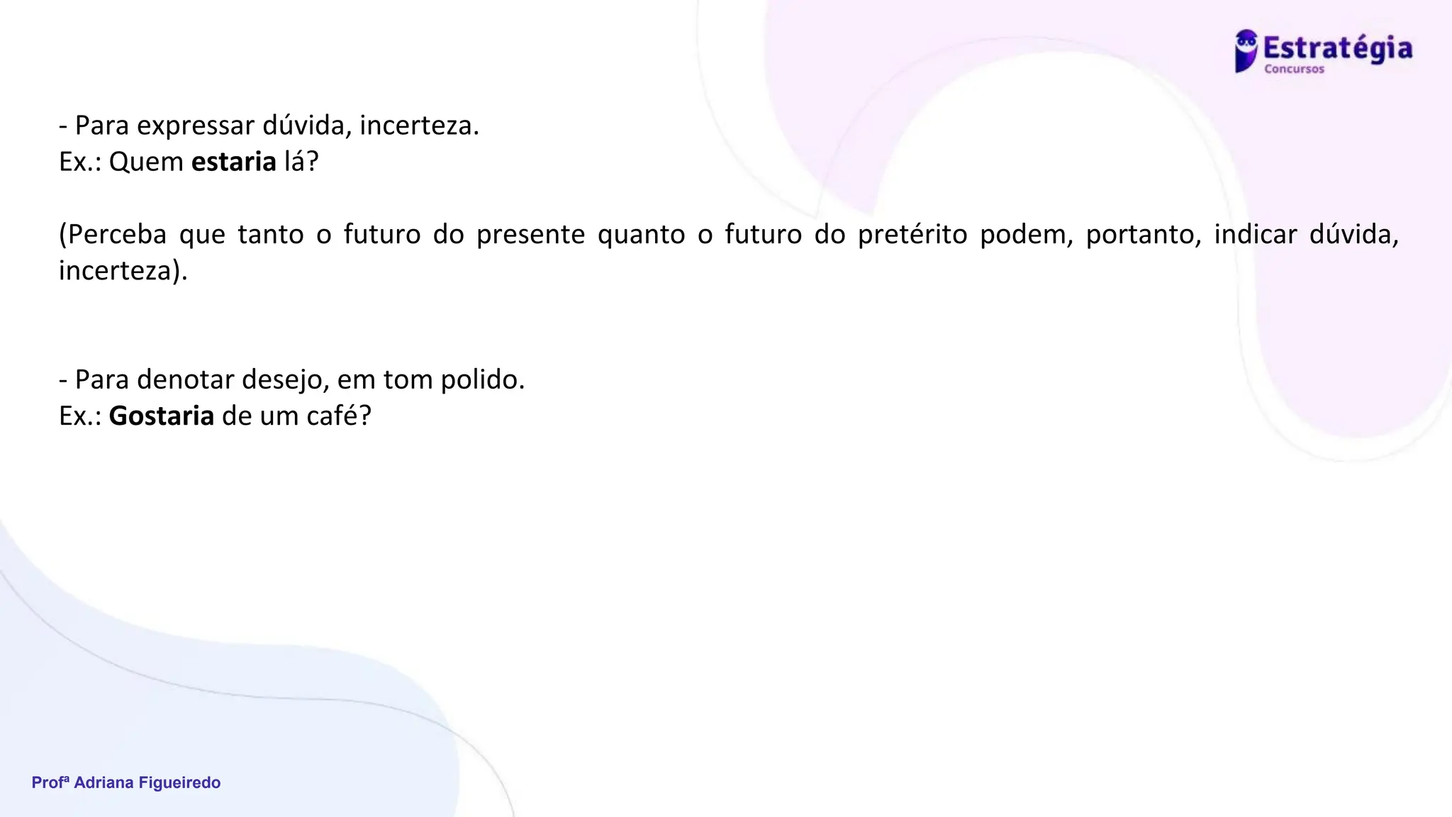 Profª Adriana Figueiredo
- Para expressar dúvida, incerteza.
Ex.: Quem estaria lá?
(Perceba que tanto o futuro do presente quanto o futuro do pretérito podem, portanto, indicar dúvida,
incerteza).
- Para denotar desejo, em tom polido.
Ex.: Gostaria de um café?
 