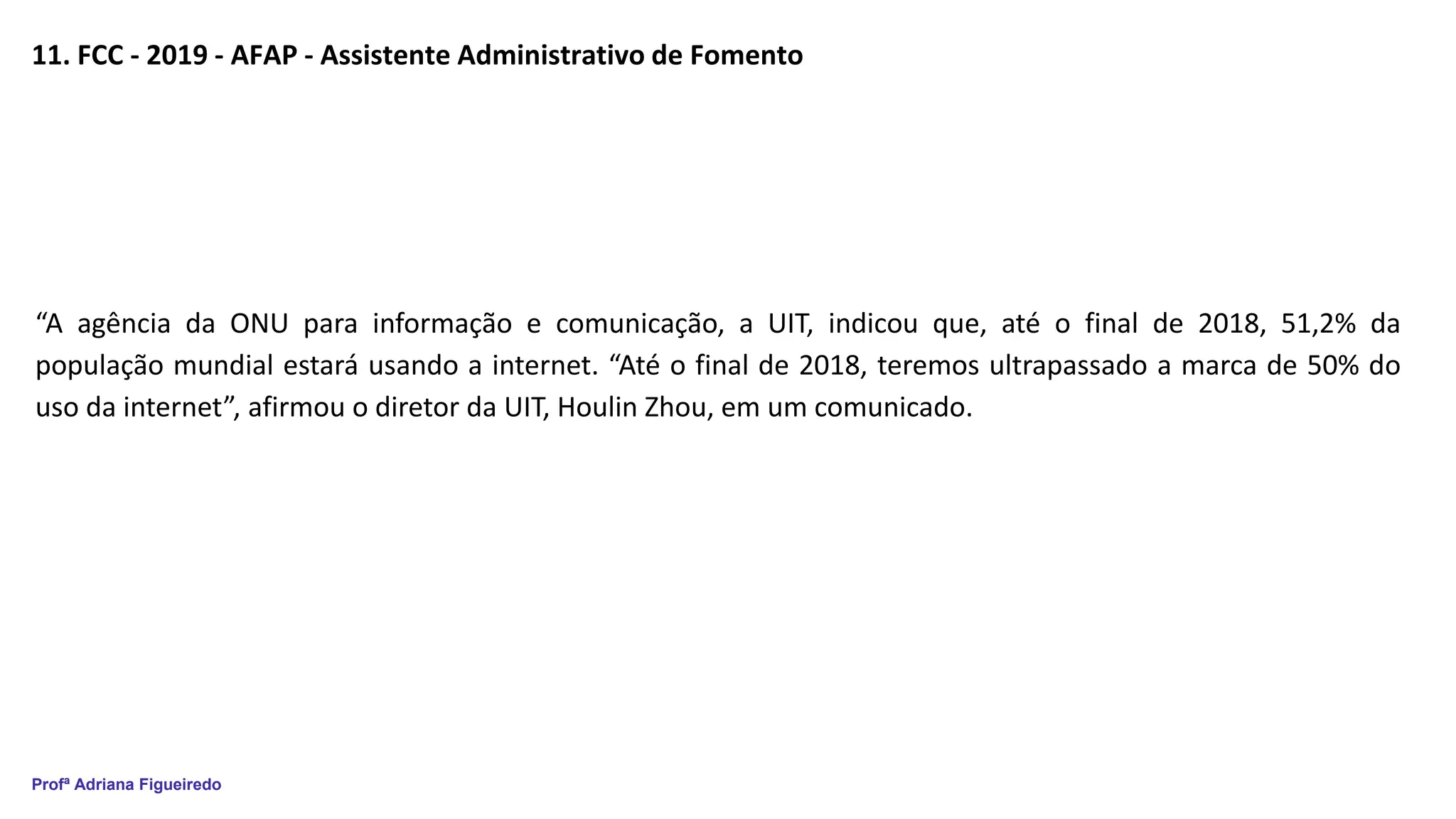 Profª Adriana Figueiredo
11. FCC - 2019 - AFAP - Assistente Administrativo de Fomento
“A agência da ONU para informação e comunicação, a UIT, indicou que, até o final de 2018, 51,2% da
população mundial estará usando a internet. “Até o final de 2018, teremos ultrapassado a marca de 50% do
uso da internet”, afirmou o diretor da UIT, Houlin Zhou, em um comunicado.
 