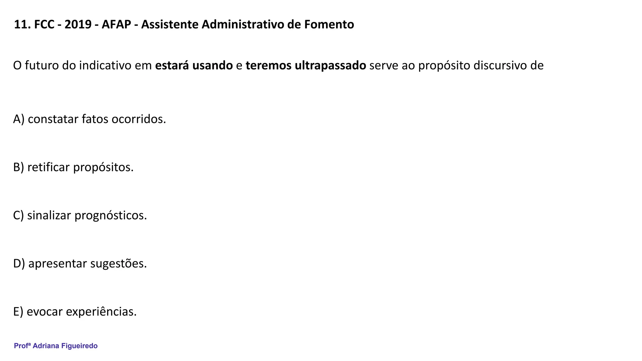 Profª Adriana Figueiredo
11. FCC - 2019 - AFAP - Assistente Administrativo de Fomento
O futuro do indicativo em estará usando e teremos ultrapassado serve ao propósito discursivo de
A) constatar fatos ocorridos.
B) retificar propósitos.
C) sinalizar prognósticos.
D) apresentar sugestões.
E) evocar experiências.
 
