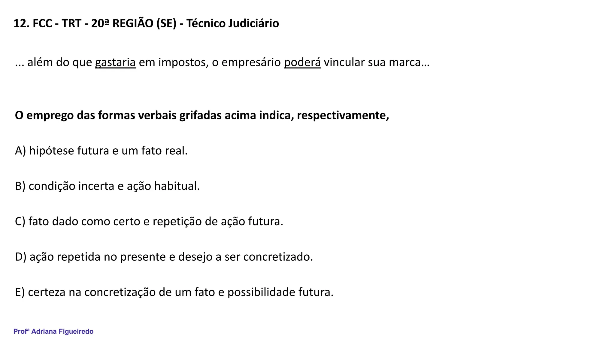 Profª Adriana Figueiredo
12. FCC - TRT - 20ª REGIÃO (SE) - Técnico Judiciário
... além do que gastaria em impostos, o empresário poderá vincular sua marca…
O emprego das formas verbais grifadas acima indica, respectivamente,
A) hipótese futura e um fato real.
B) condição incerta e ação habitual.
C) fato dado como certo e repetição de ação futura.
D) ação repetida no presente e desejo a ser concretizado.
E) certeza na concretização de um fato e possibilidade futura.
 