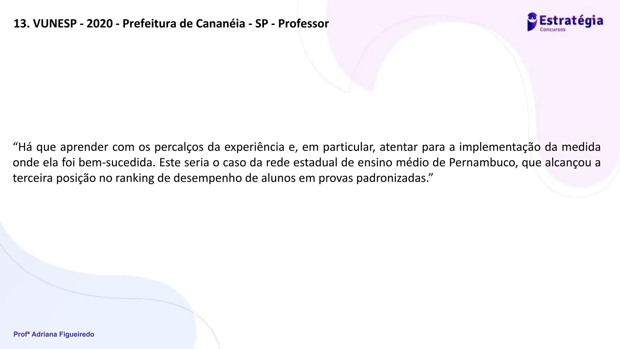 Profª Adriana Figueiredo
13. VUNESP - 2020 - Prefeitura de Cananéia - SP - Professor
“Há que aprender com os percalços da experiência e, em particular, atentar para a implementação da medida
onde ela foi bem-sucedida. Este seria o caso da rede estadual de ensino médio de Pernambuco, que alcançou a
terceira posição no ranking de desempenho de alunos em provas padronizadas.”
 