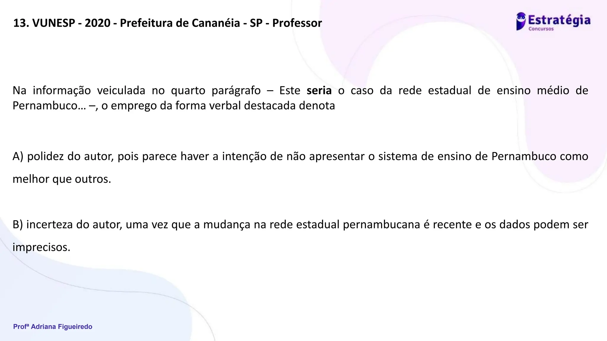 Profª Adriana Figueiredo
13. VUNESP - 2020 - Prefeitura de Cananéia - SP - Professor
Na informação veiculada no quarto parágrafo – Este seria o caso da rede estadual de ensino médio de
Pernambuco… –, o emprego da forma verbal destacada denota
A) polidez do autor, pois parece haver a intenção de não apresentar o sistema de ensino de Pernambuco como
melhor que outros.
B) incerteza do autor, uma vez que a mudança na rede estadual pernambucana é recente e os dados podem ser
imprecisos.
 