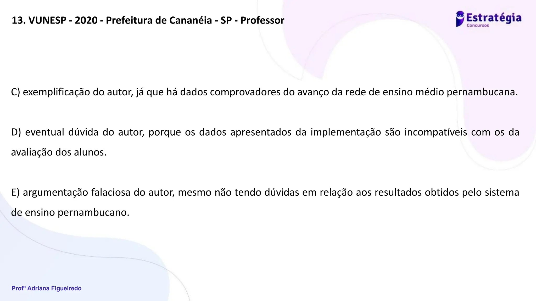 Profª Adriana Figueiredo
13. VUNESP - 2020 - Prefeitura de Cananéia - SP - Professor
C) exemplificação do autor, já que há dados comprovadores do avanço da rede de ensino médio pernambucana.
D) eventual dúvida do autor, porque os dados apresentados da implementação são incompatíveis com os da
avaliação dos alunos.
E) argumentação falaciosa do autor, mesmo não tendo dúvidas em relação aos resultados obtidos pelo sistema
de ensino pernambucano.
 
