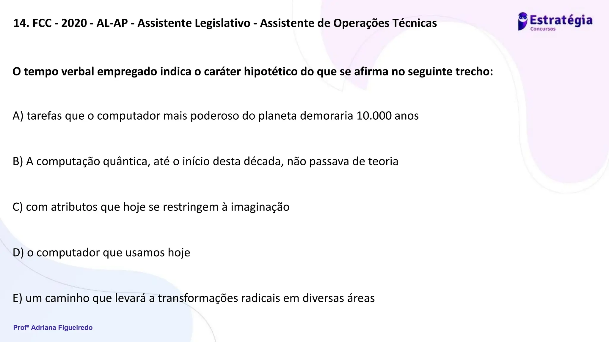 Profª Adriana Figueiredo
14. FCC - 2020 - AL-AP - Assistente Legislativo - Assistente de Operações Técnicas
O tempo verbal empregado indica o caráter hipotético do que se afirma no seguinte trecho:
A) tarefas que o computador mais poderoso do planeta demoraria 10.000 anos
B) A computação quântica, até o início desta década, não passava de teoria
C) com atributos que hoje se restringem à imaginação
D) o computador que usamos hoje
E) um caminho que levará a transformações radicais em diversas áreas
 
