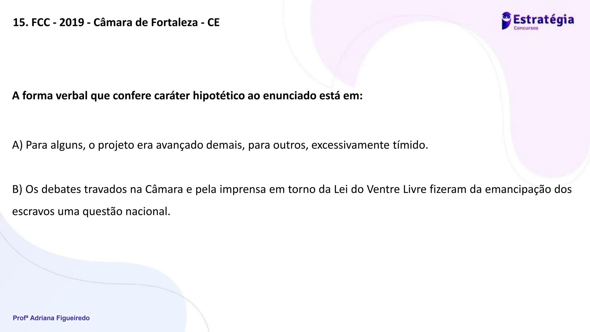 Profª Adriana Figueiredo
15. FCC - 2019 - Câmara de Fortaleza - CE
A forma verbal que confere caráter hipotético ao enunciado está em:
A) Para alguns, o projeto era avançado demais, para outros, excessivamente tímido.
B) Os debates travados na Câmara e pela imprensa em torno da Lei do Ventre Livre fizeram da emancipação dos
escravos uma questão nacional.
 
