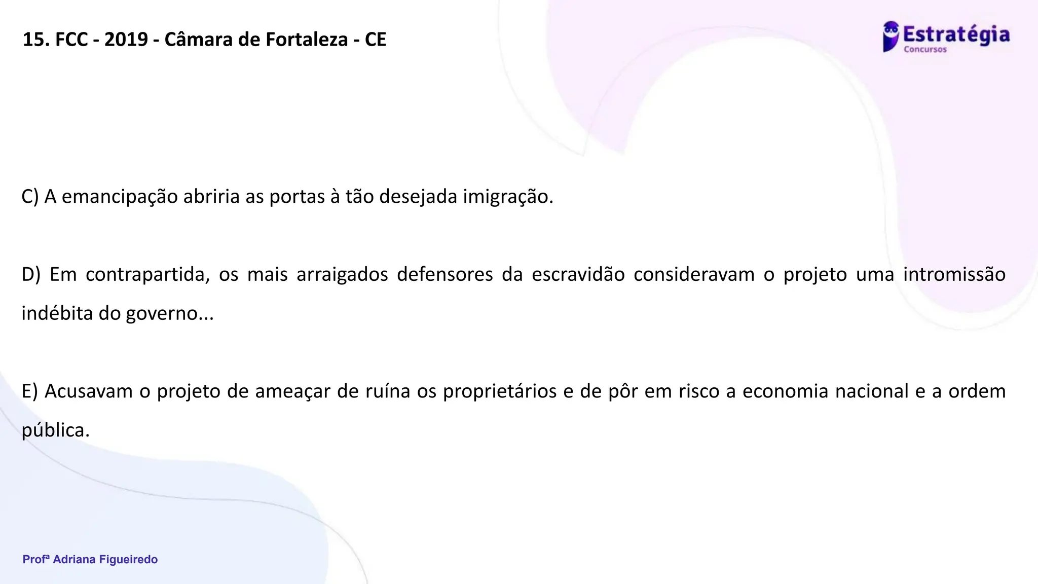 Profª Adriana Figueiredo
15. FCC - 2019 - Câmara de Fortaleza - CE
C) A emancipação abriria as portas à tão desejada imigração.
D) Em contrapartida, os mais arraigados defensores da escravidão consideravam o projeto uma intromissão
indébita do governo...
E) Acusavam o projeto de ameaçar de ruína os proprietários e de pôr em risco a economia nacional e a ordem
pública.
 