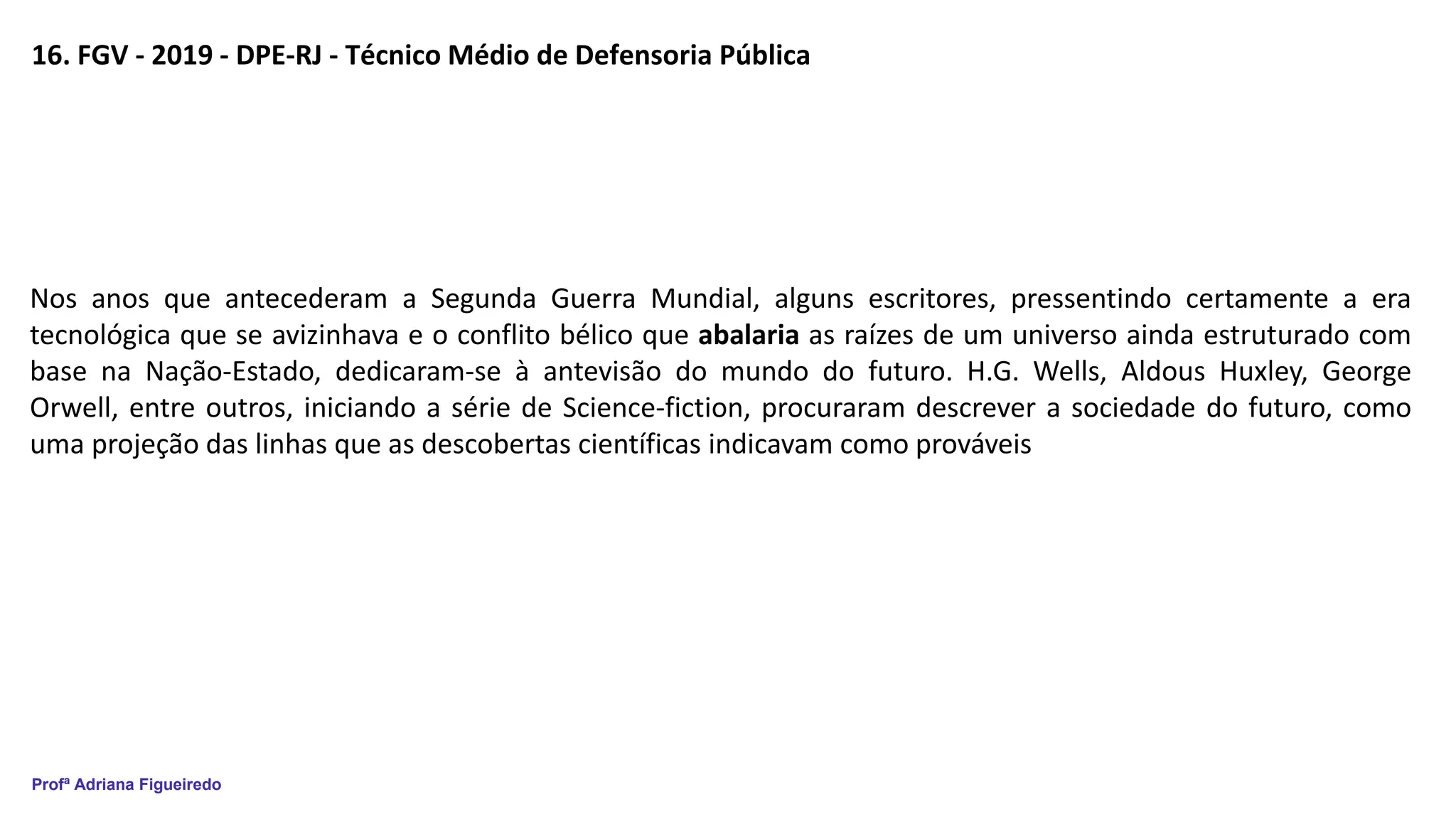 Profª Adriana Figueiredo
16. FGV - 2019 - DPE-RJ - Técnico Médio de Defensoria Pública
Nos anos que antecederam a Segunda Guerra Mundial, alguns escritores, pressentindo certamente a era
tecnológica que se avizinhava e o conflito bélico que abalaria as raízes de um universo ainda estruturado com
base na Nação-Estado, dedicaram-se à antevisão do mundo do futuro. H.G. Wells, Aldous Huxley, George
Orwell, entre outros, iniciando a série de Science-fiction, procuraram descrever a sociedade do futuro, como
uma projeção das linhas que as descobertas científicas indicavam como prováveis
 