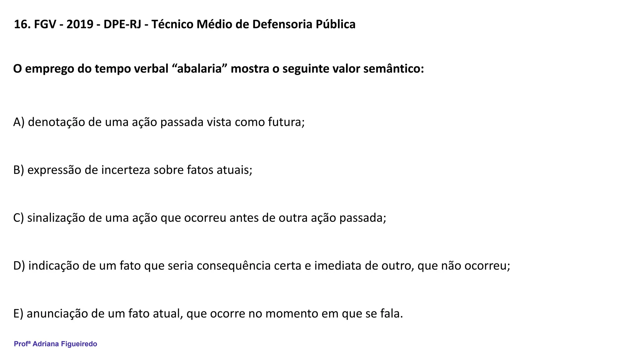 Profª Adriana Figueiredo
16. FGV - 2019 - DPE-RJ - Técnico Médio de Defensoria Pública
O emprego do tempo verbal “abalaria” mostra o seguinte valor semântico:
A) denotação de uma ação passada vista como futura;
B) expressão de incerteza sobre fatos atuais;
C) sinalização de uma ação que ocorreu antes de outra ação passada;
D) indicação de um fato que seria consequência certa e imediata de outro, que não ocorreu;
E) anunciação de um fato atual, que ocorre no momento em que se fala.
 