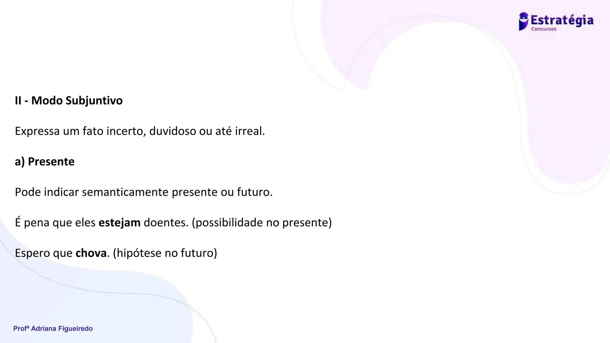 Profª Adriana Figueiredo
II - Modo Subjuntivo
Expressa um fato incerto, duvidoso ou até irreal.
a) Presente
Pode indicar semanticamente presente ou futuro.
É pena que eles estejam doentes. (possibilidade no presente)
Espero que chova. (hipótese no futuro)
 