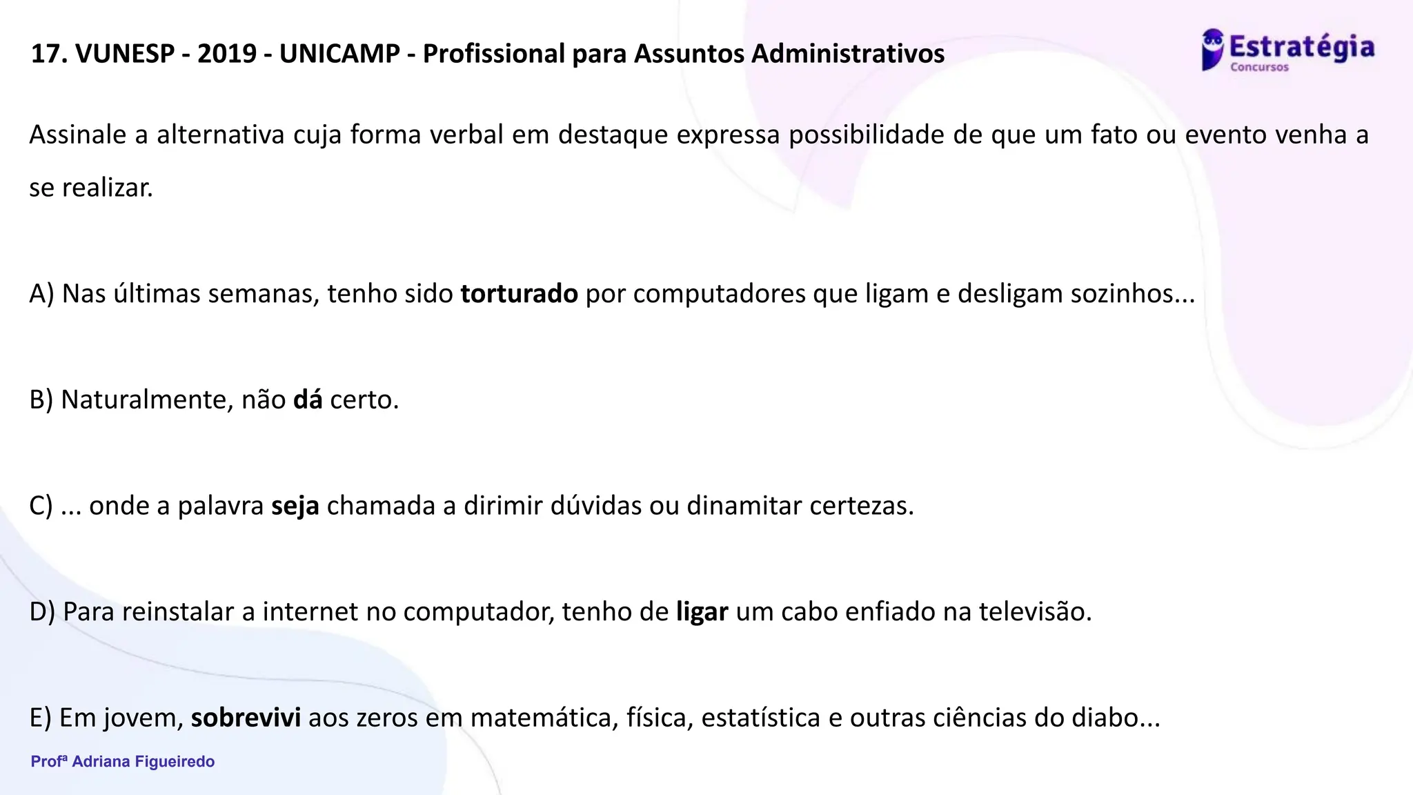 Profª Adriana Figueiredo
17. VUNESP - 2019 - UNICAMP - Profissional para Assuntos Administrativos
Assinale a alternativa cuja forma verbal em destaque expressa possibilidade de que um fato ou evento venha a
se realizar.
A) Nas últimas semanas, tenho sido torturado por computadores que ligam e desligam sozinhos...
B) Naturalmente, não dá certo.
C) ... onde a palavra seja chamada a dirimir dúvidas ou dinamitar certezas.
D) Para reinstalar a internet no computador, tenho de ligar um cabo enfiado na televisão.
E) Em jovem, sobrevivi aos zeros em matemática, física, estatística e outras ciências do diabo...
 