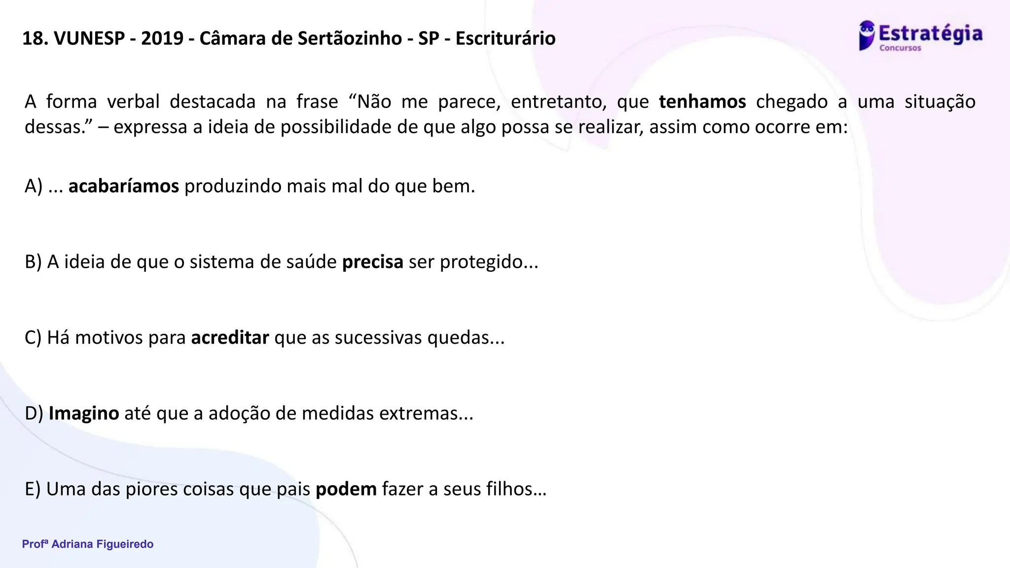 Profª Adriana Figueiredo
18. VUNESP - 2019 - Câmara de Sertãozinho - SP - Escriturário
A forma verbal destacada na frase “Não me parece, entretanto, que tenhamos chegado a uma situação
dessas.” – expressa a ideia de possibilidade de que algo possa se realizar, assim como ocorre em:
A) ... acabaríamos produzindo mais mal do que bem.
B) A ideia de que o sistema de saúde precisa ser protegido...
C) Há motivos para acreditar que as sucessivas quedas...
D) Imagino até que a adoção de medidas extremas...
E) Uma das piores coisas que pais podem fazer a seus filhos…
 