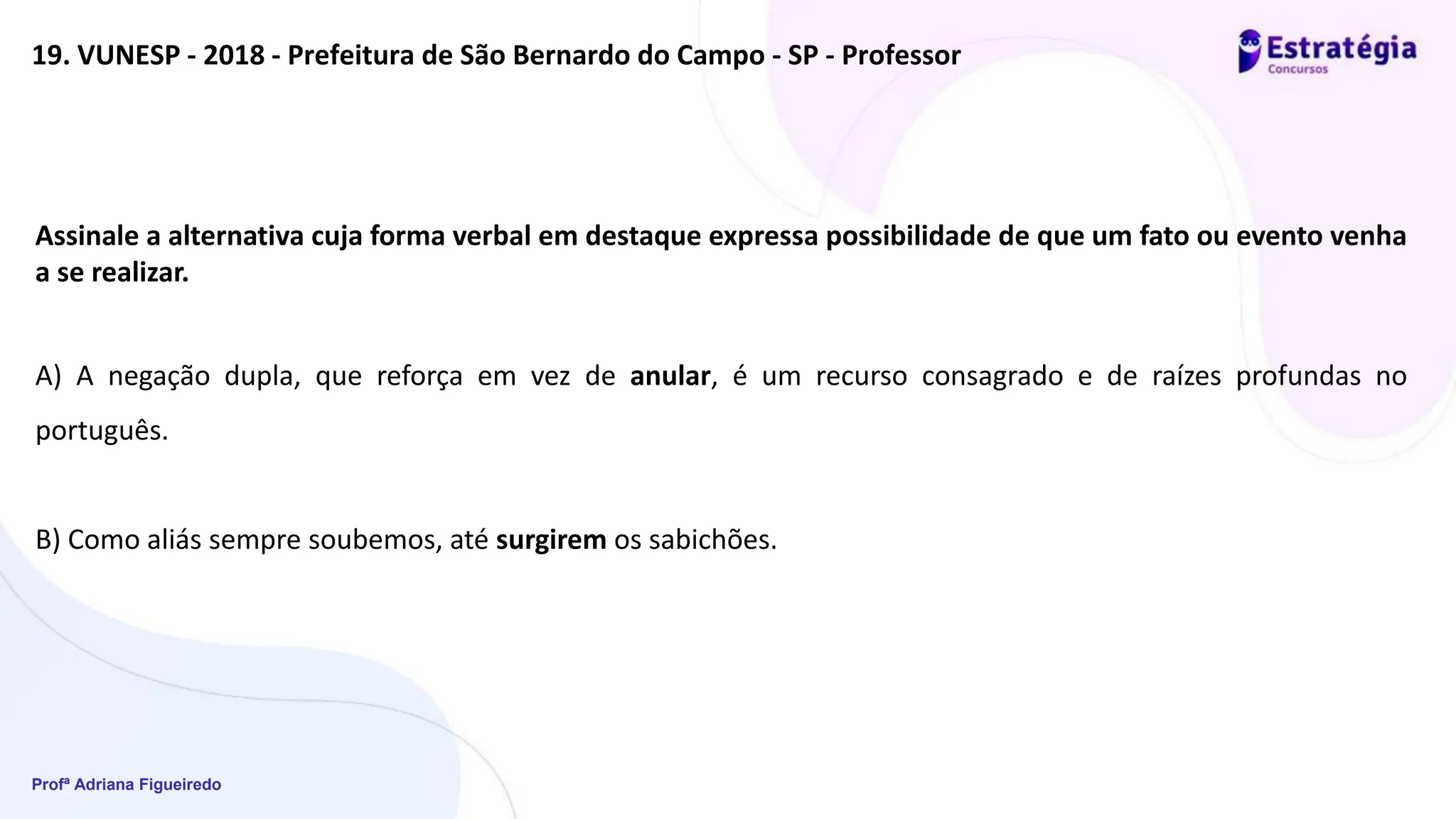 Profª Adriana Figueiredo
19. VUNESP - 2018 - Prefeitura de São Bernardo do Campo - SP - Professor
Assinale a alternativa cuja forma verbal em destaque expressa possibilidade de que um fato ou evento venha
a se realizar.
A) A negação dupla, que reforça em vez de anular, é um recurso consagrado e de raízes profundas no
português.
B) Como aliás sempre soubemos, até surgirem os sabichões.
 