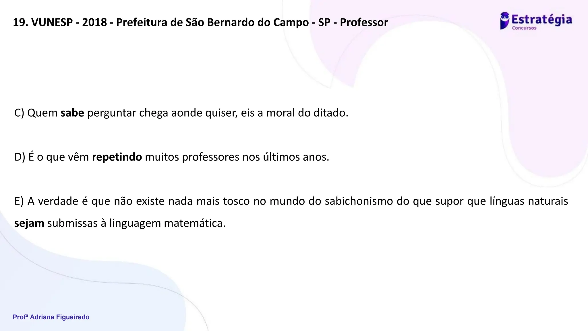 Profª Adriana Figueiredo
19. VUNESP - 2018 - Prefeitura de São Bernardo do Campo - SP - Professor
C) Quem sabe perguntar chega aonde quiser, eis a moral do ditado.
D) É o que vêm repetindo muitos professores nos últimos anos.
E) A verdade é que não existe nada mais tosco no mundo do sabichonismo do que supor que línguas naturais
sejam submissas à linguagem matemática.
 