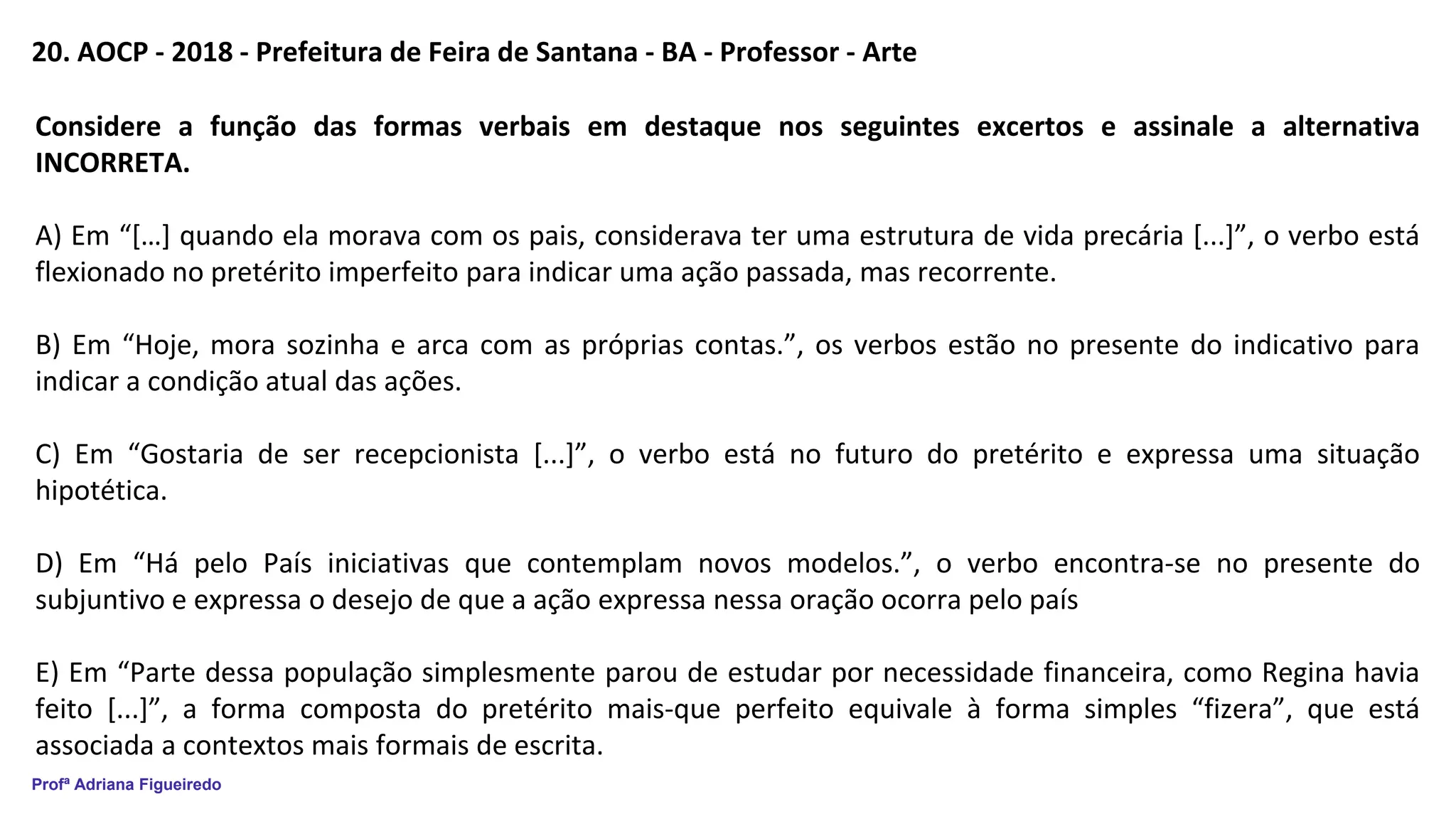 Profª Adriana Figueiredo
20. AOCP - 2018 - Prefeitura de Feira de Santana - BA - Professor - Arte
Considere a função das formas verbais em destaque nos seguintes excertos e assinale a alternativa
INCORRETA.
A) Em “[…] quando ela morava com os pais, considerava ter uma estrutura de vida precária [...]”, o verbo está
flexionado no pretérito imperfeito para indicar uma ação passada, mas recorrente.
B) Em “Hoje, mora sozinha e arca com as próprias contas.”, os verbos estão no presente do indicativo para
indicar a condição atual das ações.
C) Em “Gostaria de ser recepcionista [...]”, o verbo está no futuro do pretérito e expressa uma situação
hipotética.
D) Em “Há pelo País iniciativas que contemplam novos modelos.”, o verbo encontra-se no presente do
subjuntivo e expressa o desejo de que a ação expressa nessa oração ocorra pelo país
E) Em “Parte dessa população simplesmente parou de estudar por necessidade financeira, como Regina havia
feito [...]”, a forma composta do pretérito mais-que perfeito equivale à forma simples “fizera”, que está
associada a contextos mais formais de escrita.
 