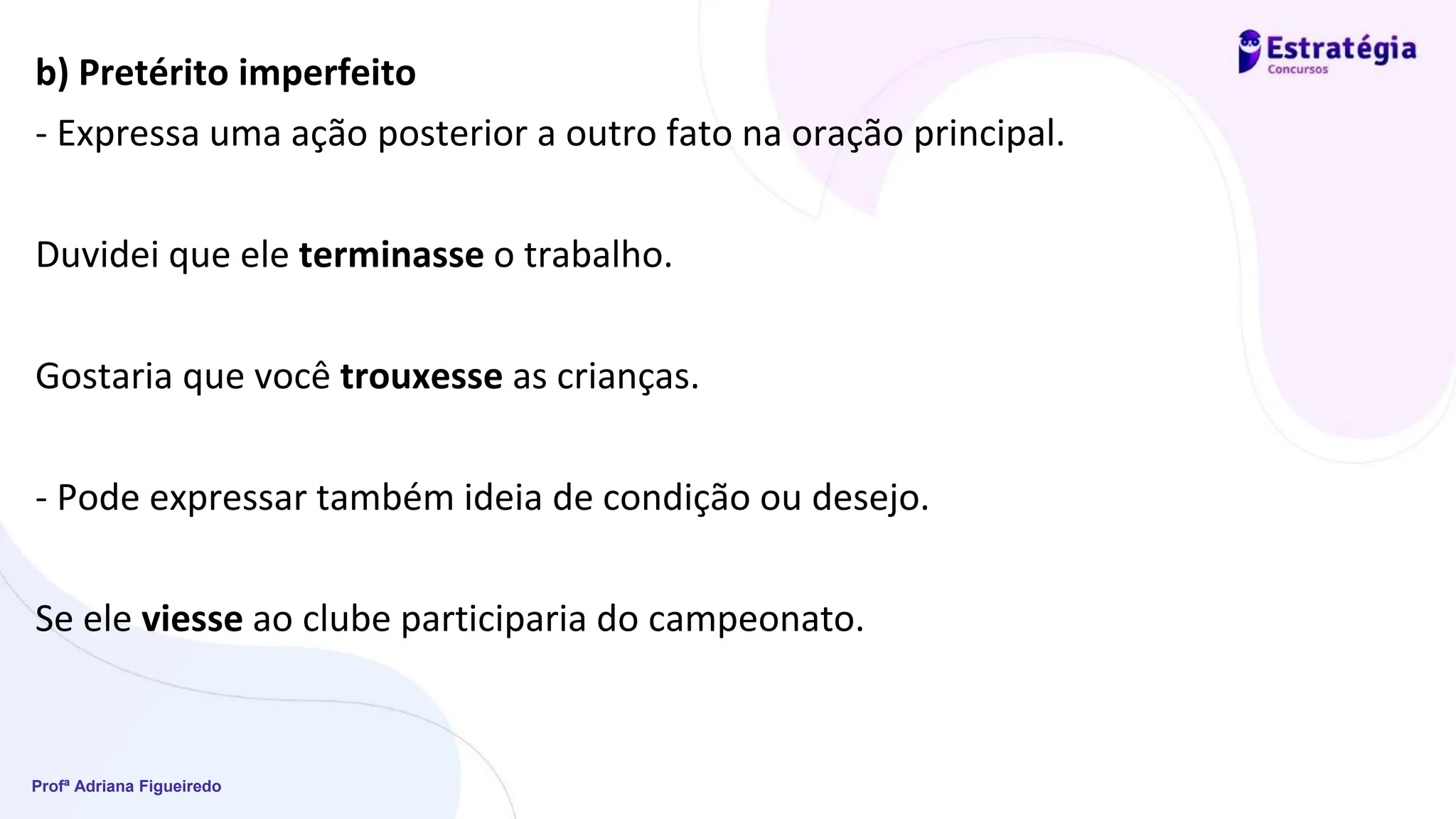Profª Adriana Figueiredo
b) Pretérito imperfeito
- Expressa uma ação posterior a outro fato na oração principal.
Duvidei que ele terminasse o trabalho.
Gostaria que você trouxesse as crianças.
- Pode expressar também ideia de condição ou desejo.
Se ele viesse ao clube participaria do campeonato.
 