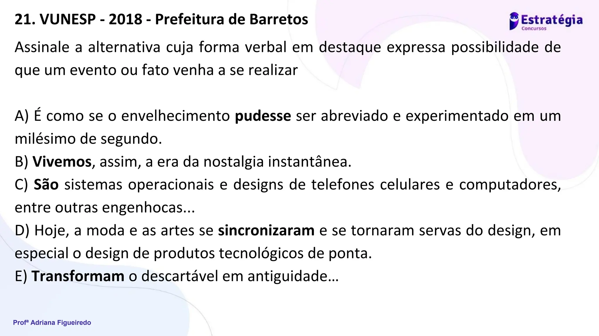 Profª Adriana Figueiredo
Assinale a alternativa cuja forma verbal em destaque expressa possibilidade de
que um evento ou fato venha a se realizar
A) É como se o envelhecimento pudesse ser abreviado e experimentado em um
milésimo de segundo.
B) Vivemos, assim, a era da nostalgia instantânea.
C) São sistemas operacionais e designs de telefones celulares e computadores,
entre outras engenhocas...
D) Hoje, a moda e as artes se sincronizaram e se tornaram servas do design, em
especial o design de produtos tecnológicos de ponta.
E) Transformam o descartável em antiguidade…
21. VUNESP - 2018 - Prefeitura de Barretos
 