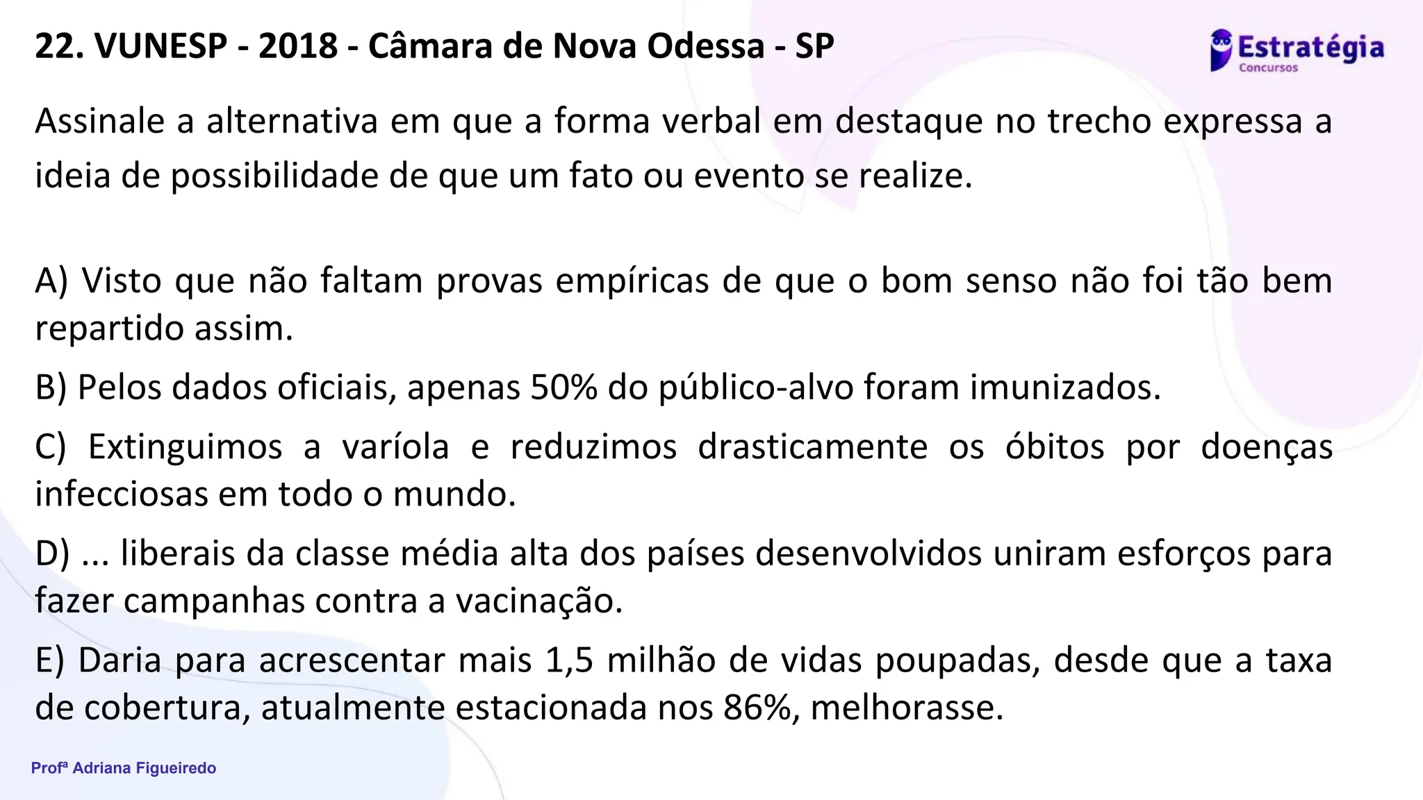 Profª Adriana Figueiredo
Assinale a alternativa em que a forma verbal em destaque no trecho expressa a
ideia de possibilidade de que um fato ou evento se realize.
A) Visto que não faltam provas empíricas de que o bom senso não foi tão bem
repartido assim.
B) Pelos dados oficiais, apenas 50% do público-alvo foram imunizados.
C) Extinguimos a varíola e reduzimos drasticamente os óbitos por doenças
infecciosas em todo o mundo.
D) ... liberais da classe média alta dos países desenvolvidos uniram esforços para
fazer campanhas contra a vacinação.
E) Daria para acrescentar mais 1,5 milhão de vidas poupadas, desde que a taxa
de cobertura, atualmente estacionada nos 86%, melhorasse.
22. VUNESP - 2018 - Câmara de Nova Odessa - SP
 