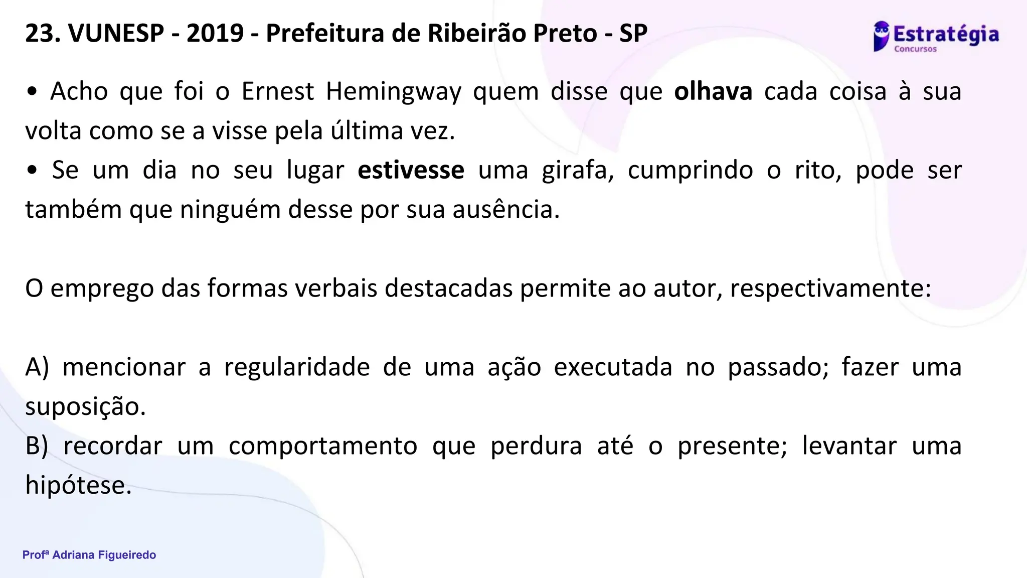 Profª Adriana Figueiredo
• Acho que foi o Ernest Hemingway quem disse que olhava cada coisa à sua
volta como se a visse pela última vez.
• Se um dia no seu lugar estivesse uma girafa, cumprindo o rito, pode ser
também que ninguém desse por sua ausência.
O emprego das formas verbais destacadas permite ao autor, respectivamente:
A) mencionar a regularidade de uma ação executada no passado; fazer uma
suposição.
B) recordar um comportamento que perdura até o presente; levantar uma
hipótese.
23. VUNESP - 2019 - Prefeitura de Ribeirão Preto - SP
 