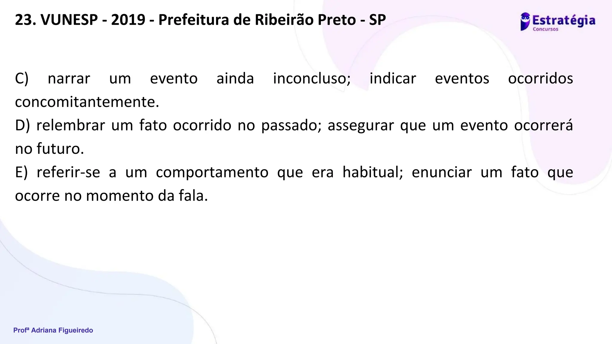 Profª Adriana Figueiredo
C) narrar um evento ainda inconcluso; indicar eventos ocorridos
concomitantemente.
D) relembrar um fato ocorrido no passado; assegurar que um evento ocorrerá
no futuro.
E) referir-se a um comportamento que era habitual; enunciar um fato que
ocorre no momento da fala.
23. VUNESP - 2019 - Prefeitura de Ribeirão Preto - SP
 