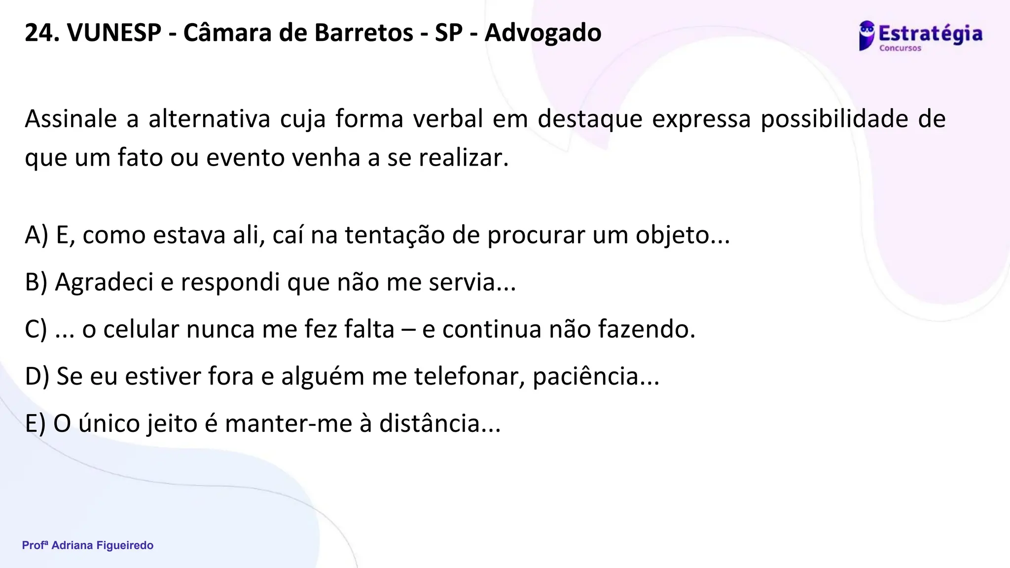 Profª Adriana Figueiredo
Assinale a alternativa cuja forma verbal em destaque expressa possibilidade de
que um fato ou evento venha a se realizar.
A) E, como estava ali, caí na tentação de procurar um objeto...
B) Agradeci e respondi que não me servia...
C) ... o celular nunca me fez falta – e continua não fazendo.
D) Se eu estiver fora e alguém me telefonar, paciência...
E) O único jeito é manter-me à distância...
24. VUNESP - Câmara de Barretos - SP - Advogado
 