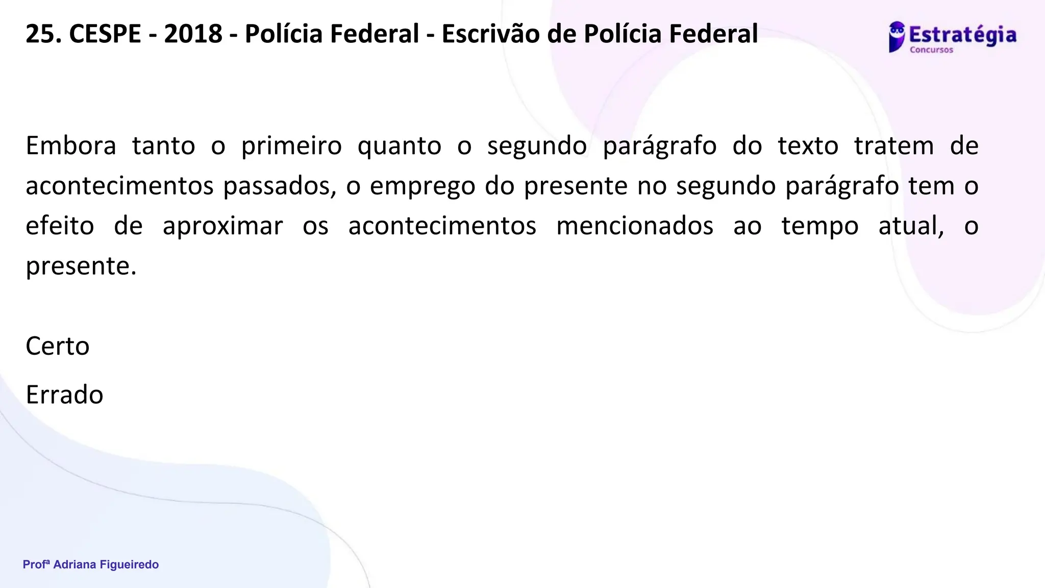 Profª Adriana Figueiredo
Embora tanto o primeiro quanto o segundo parágrafo do texto tratem de
acontecimentos passados, o emprego do presente no segundo parágrafo tem o
efeito de aproximar os acontecimentos mencionados ao tempo atual, o
presente.
Certo
Errado
25. CESPE - 2018 - Polícia Federal - Escrivão de Polícia Federal
 