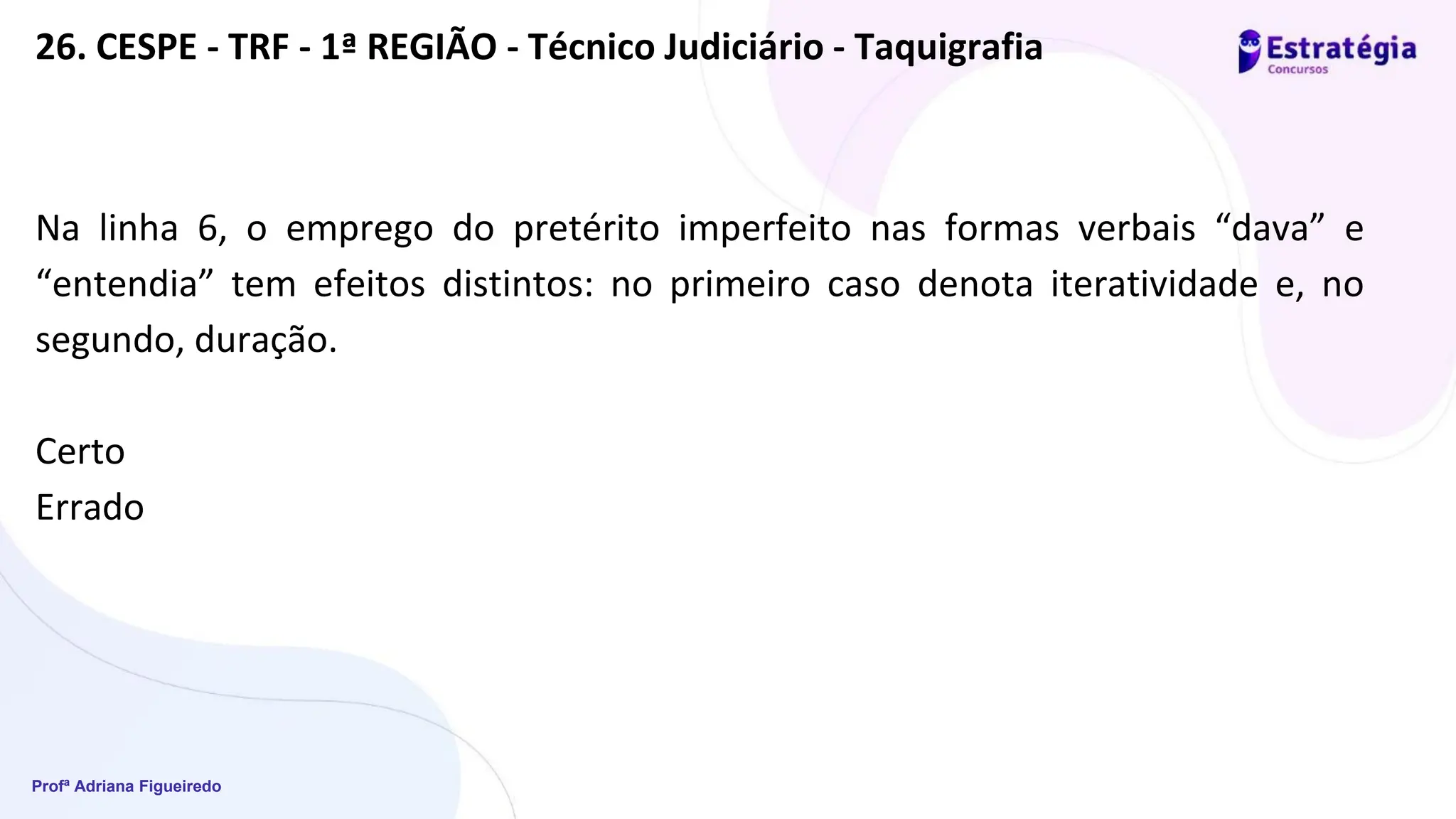 Profª Adriana Figueiredo
Na linha 6, o emprego do pretérito imperfeito nas formas verbais “dava” e
“entendia” tem efeitos distintos: no primeiro caso denota iteratividade e, no
segundo, duração.
Certo
Errado
26. CESPE - TRF - 1ª REGIÃO - Técnico Judiciário - Taquigrafia
 