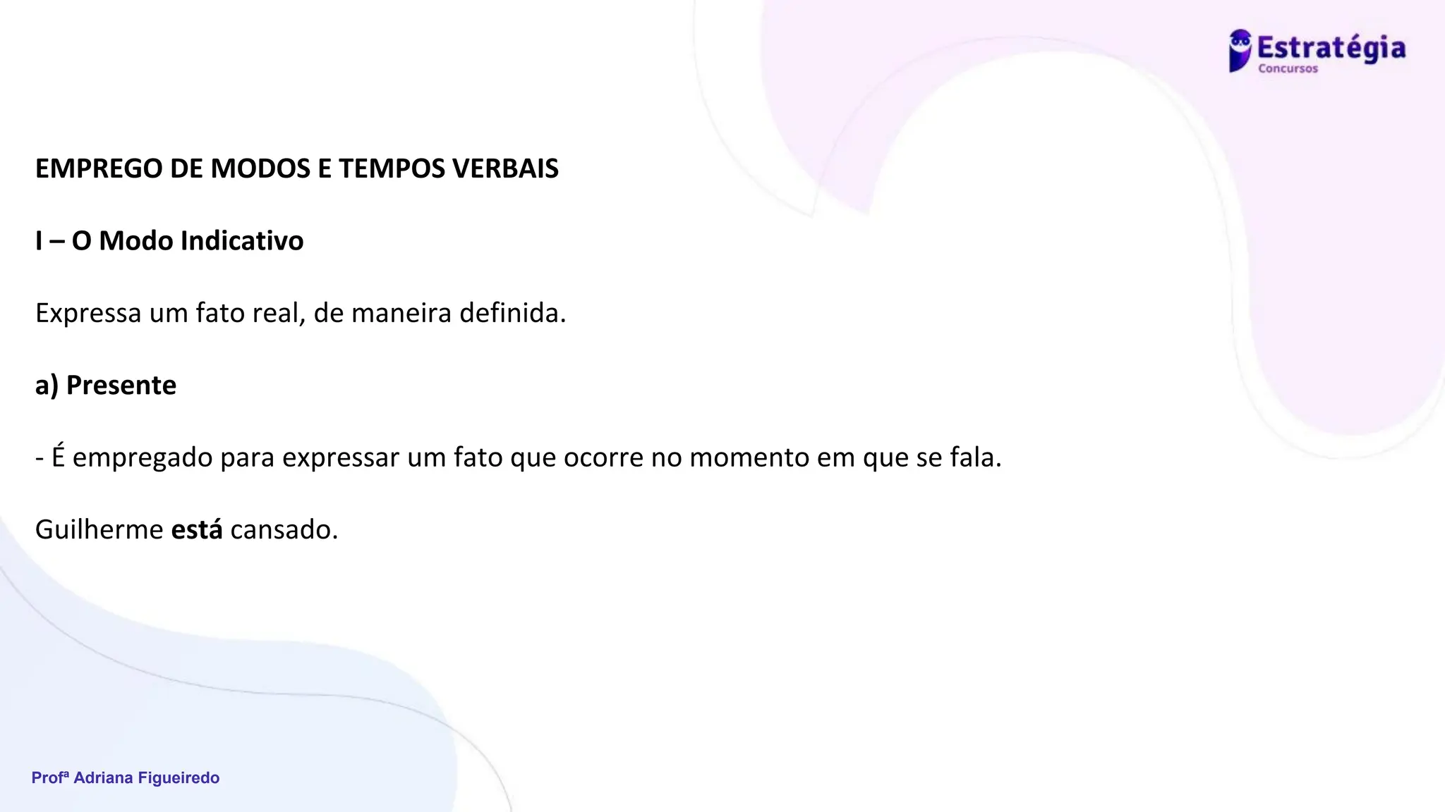 Profª Adriana Figueiredo
EMPREGO DE MODOS E TEMPOS VERBAIS
I – O Modo Indicativo
Expressa um fato real, de maneira definida.
a) Presente
- É empregado para expressar um fato que ocorre no momento em que se fala.
Guilherme está cansado.
 
