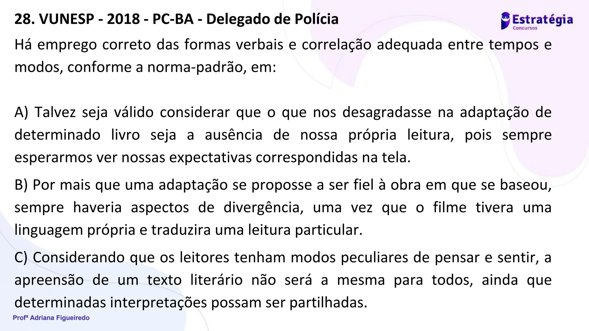 Profª Adriana Figueiredo
Há emprego correto das formas verbais e correlação adequada entre tempos e
modos, conforme a norma-padrão, em:
A) Talvez seja válido considerar que o que nos desagradasse na adaptação de
determinado livro seja a ausência de nossa própria leitura, pois sempre
esperarmos ver nossas expectativas correspondidas na tela.
B) Por mais que uma adaptação se proposse a ser fiel à obra em que se baseou,
sempre haveria aspectos de divergência, uma vez que o filme tivera uma
linguagem própria e traduzira uma leitura particular.
C) Considerando que os leitores tenham modos peculiares de pensar e sentir, a
apreensão de um texto literário não será a mesma para todos, ainda que
determinadas interpretações possam ser partilhadas.
28. VUNESP - 2018 - PC-BA - Delegado de Polícia
 