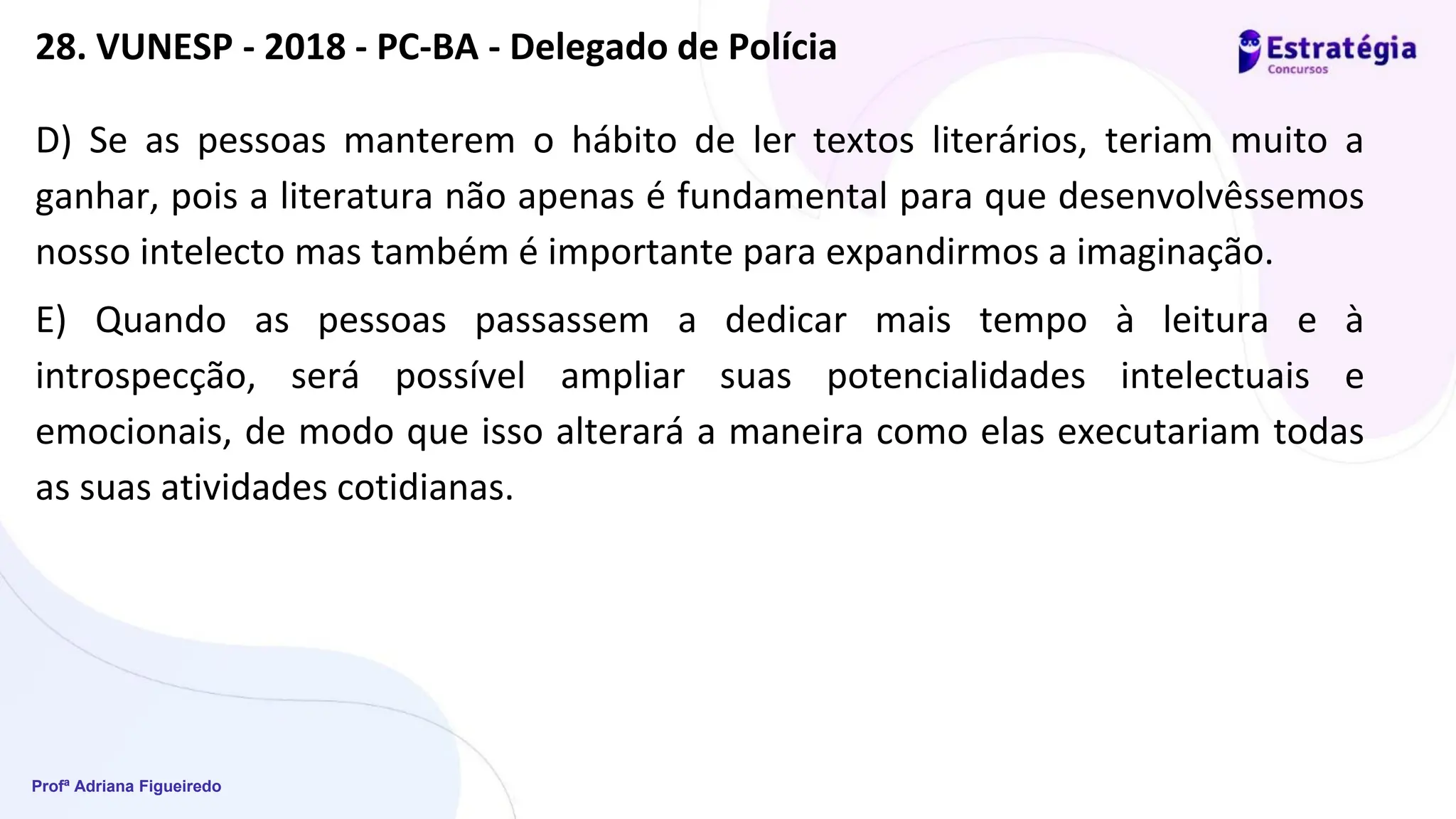Profª Adriana Figueiredo
D) Se as pessoas manterem o hábito de ler textos literários, teriam muito a
ganhar, pois a literatura não apenas é fundamental para que desenvolvêssemos
nosso intelecto mas também é importante para expandirmos a imaginação.
E) Quando as pessoas passassem a dedicar mais tempo à leitura e à
introspecção, será possível ampliar suas potencialidades intelectuais e
emocionais, de modo que isso alterará a maneira como elas executariam todas
as suas atividades cotidianas.
28. VUNESP - 2018 - PC-BA - Delegado de Polícia
 