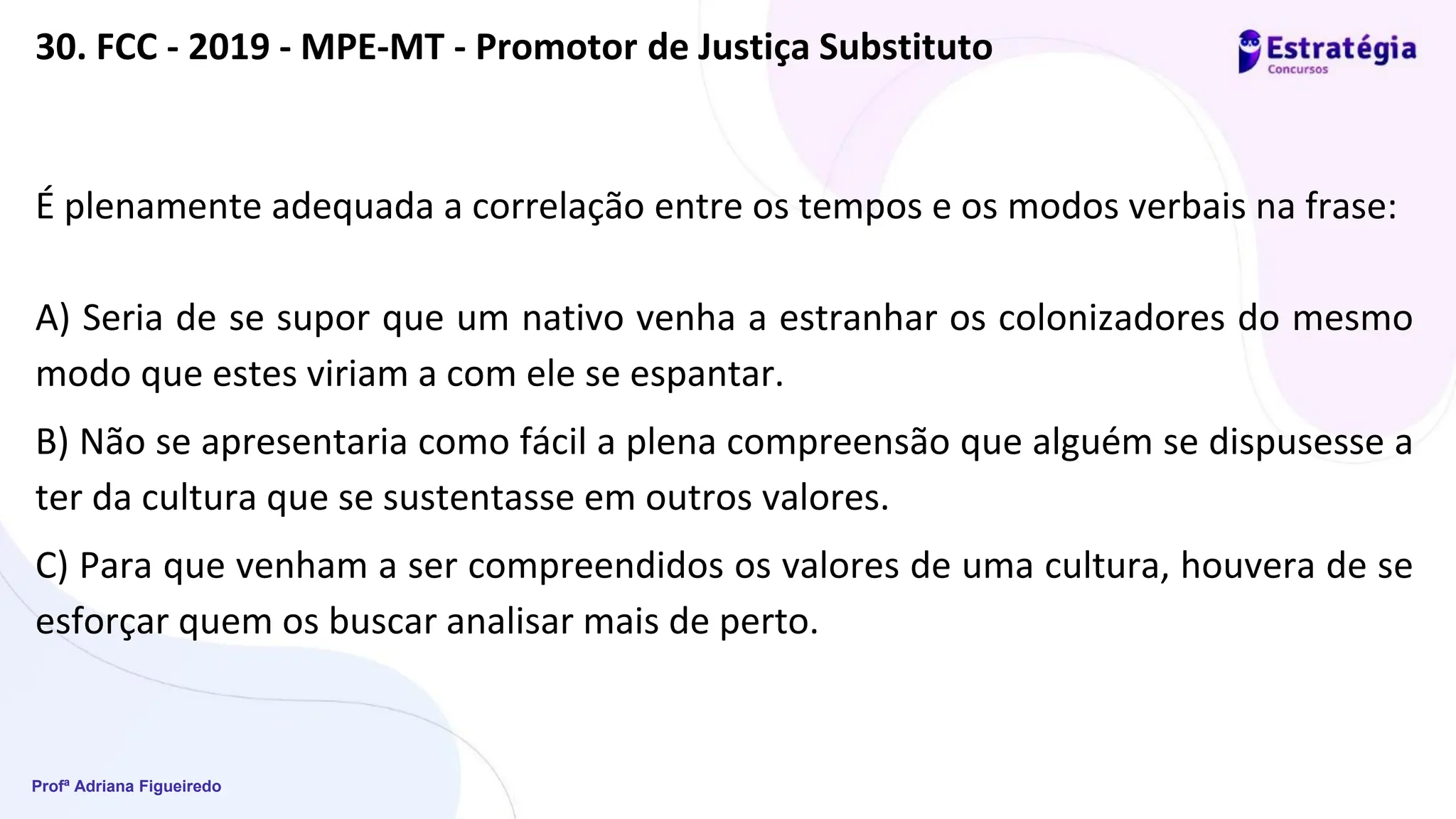 Profª Adriana Figueiredo
30. FCC - 2019 - MPE-MT - Promotor de Justiça Substituto
É plenamente adequada a correlação entre os tempos e os modos verbais na frase:
A) Seria de se supor que um nativo venha a estranhar os colonizadores do mesmo
modo que estes viriam a com ele se espantar.
B) Não se apresentaria como fácil a plena compreensão que alguém se dispusesse a
ter da cultura que se sustentasse em outros valores.
C) Para que venham a ser compreendidos os valores de uma cultura, houvera de se
esforçar quem os buscar analisar mais de perto.
 