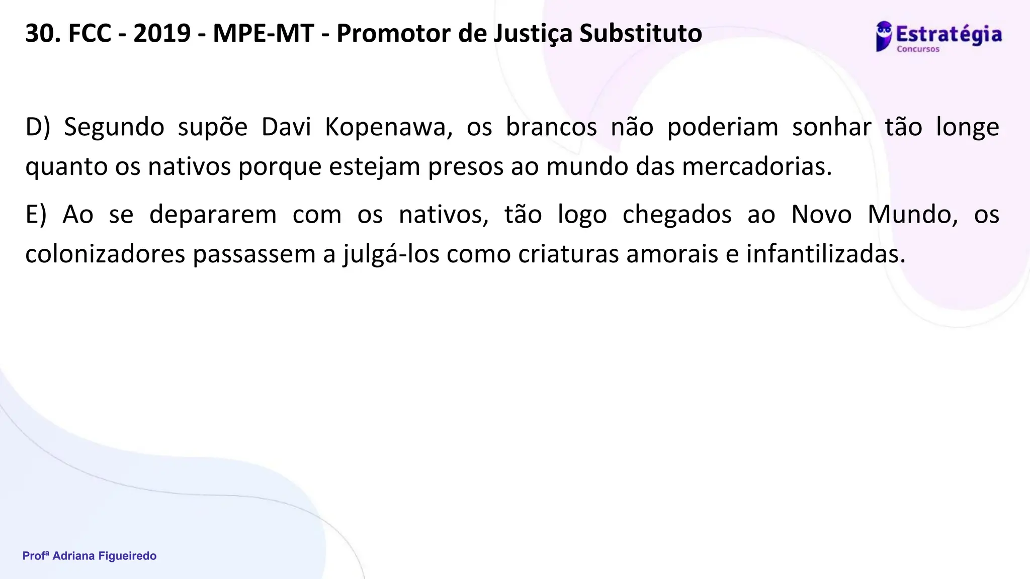 Profª Adriana Figueiredo
30. FCC - 2019 - MPE-MT - Promotor de Justiça Substituto
D) Segundo supõe Davi Kopenawa, os brancos não poderiam sonhar tão longe
quanto os nativos porque estejam presos ao mundo das mercadorias.
E) Ao se depararem com os nativos, tão logo chegados ao Novo Mundo, os
colonizadores passassem a julgá-los como criaturas amorais e infantilizadas.
 