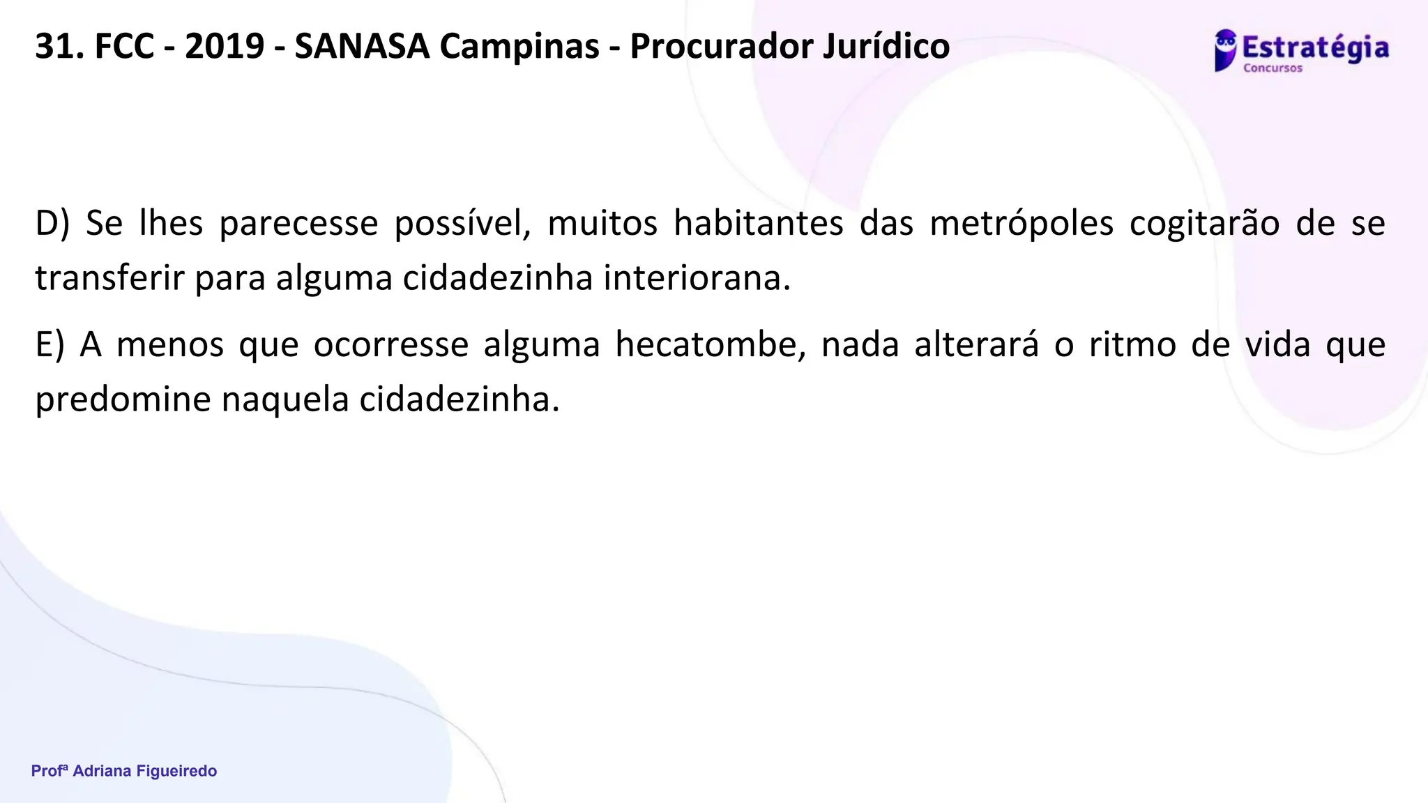 Profª Adriana Figueiredo
31. FCC - 2019 - SANASA Campinas - Procurador Jurídico
D) Se lhes parecesse possível, muitos habitantes das metrópoles cogitarão de se
transferir para alguma cidadezinha interiorana.
E) A menos que ocorresse alguma hecatombe, nada alterará o ritmo de vida que
predomine naquela cidadezinha.
 
