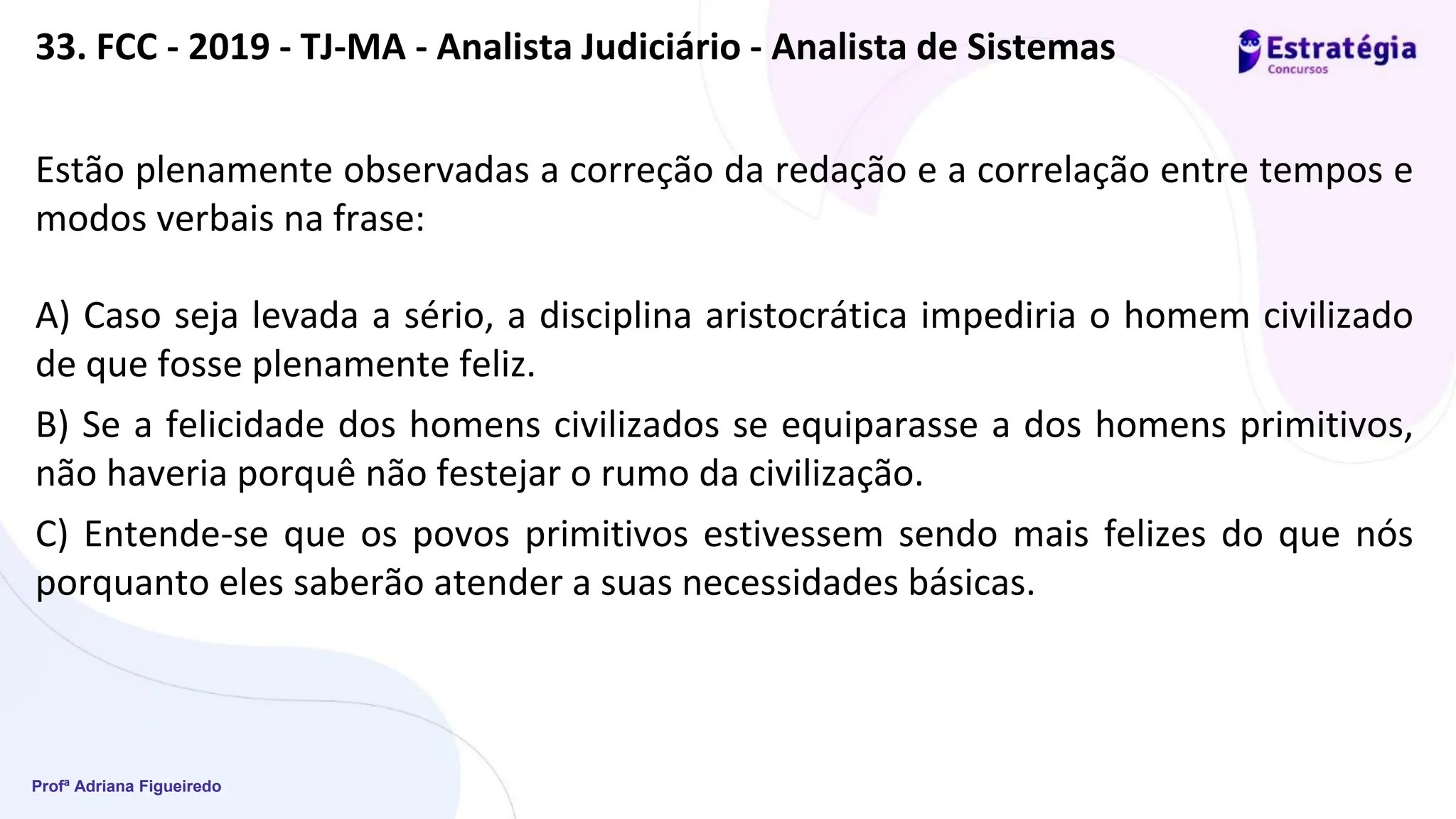 Profª Adriana Figueiredo
33. FCC - 2019 - TJ-MA - Analista Judiciário - Analista de Sistemas
Estão plenamente observadas a correção da redação e a correlação entre tempos e
modos verbais na frase:
A) Caso seja levada a sério, a disciplina aristocrática impediria o homem civilizado
de que fosse plenamente feliz.
B) Se a felicidade dos homens civilizados se equiparasse a dos homens primitivos,
não haveria porquê não festejar o rumo da civilização.
C) Entende-se que os povos primitivos estivessem sendo mais felizes do que nós
porquanto eles saberão atender a suas necessidades básicas.
 