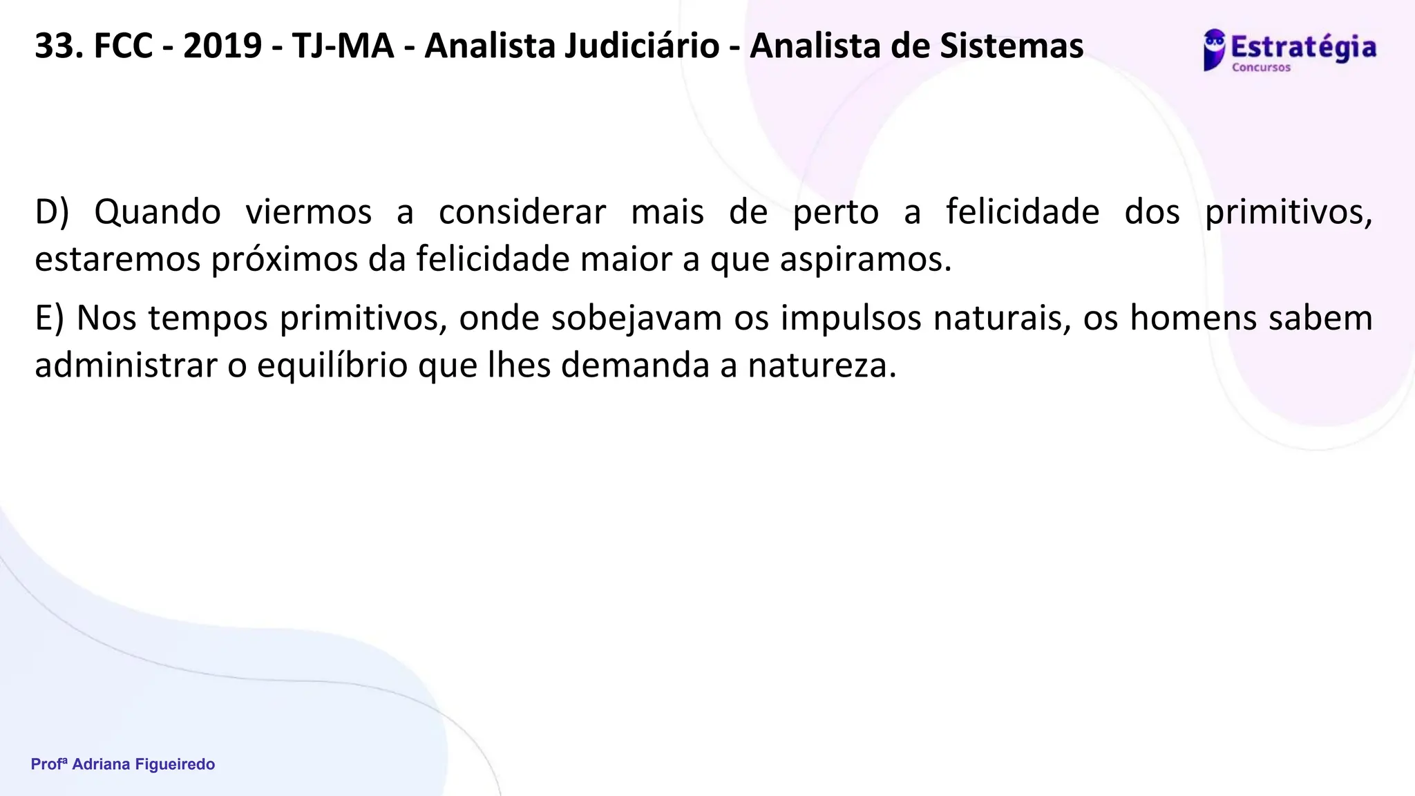 Profª Adriana Figueiredo
33. FCC - 2019 - TJ-MA - Analista Judiciário - Analista de Sistemas
D) Quando viermos a considerar mais de perto a felicidade dos primitivos,
estaremos próximos da felicidade maior a que aspiramos.
E) Nos tempos primitivos, onde sobejavam os impulsos naturais, os homens sabem
administrar o equilíbrio que lhes demanda a natureza.
 