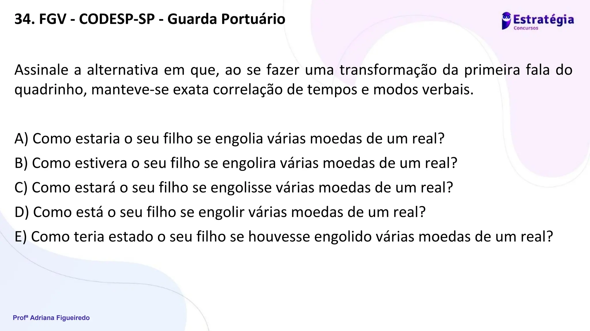 Profª Adriana Figueiredo
34. FGV - CODESP-SP - Guarda Portuário
Assinale a alternativa em que, ao se fazer uma transformação da primeira fala do
quadrinho, manteve-se exata correlação de tempos e modos verbais.
A) Como estaria o seu filho se engolia várias moedas de um real?
B) Como estivera o seu filho se engolira várias moedas de um real?
C) Como estará o seu filho se engolisse várias moedas de um real?
D) Como está o seu filho se engolir várias moedas de um real?
E) Como teria estado o seu filho se houvesse engolido várias moedas de um real?
 