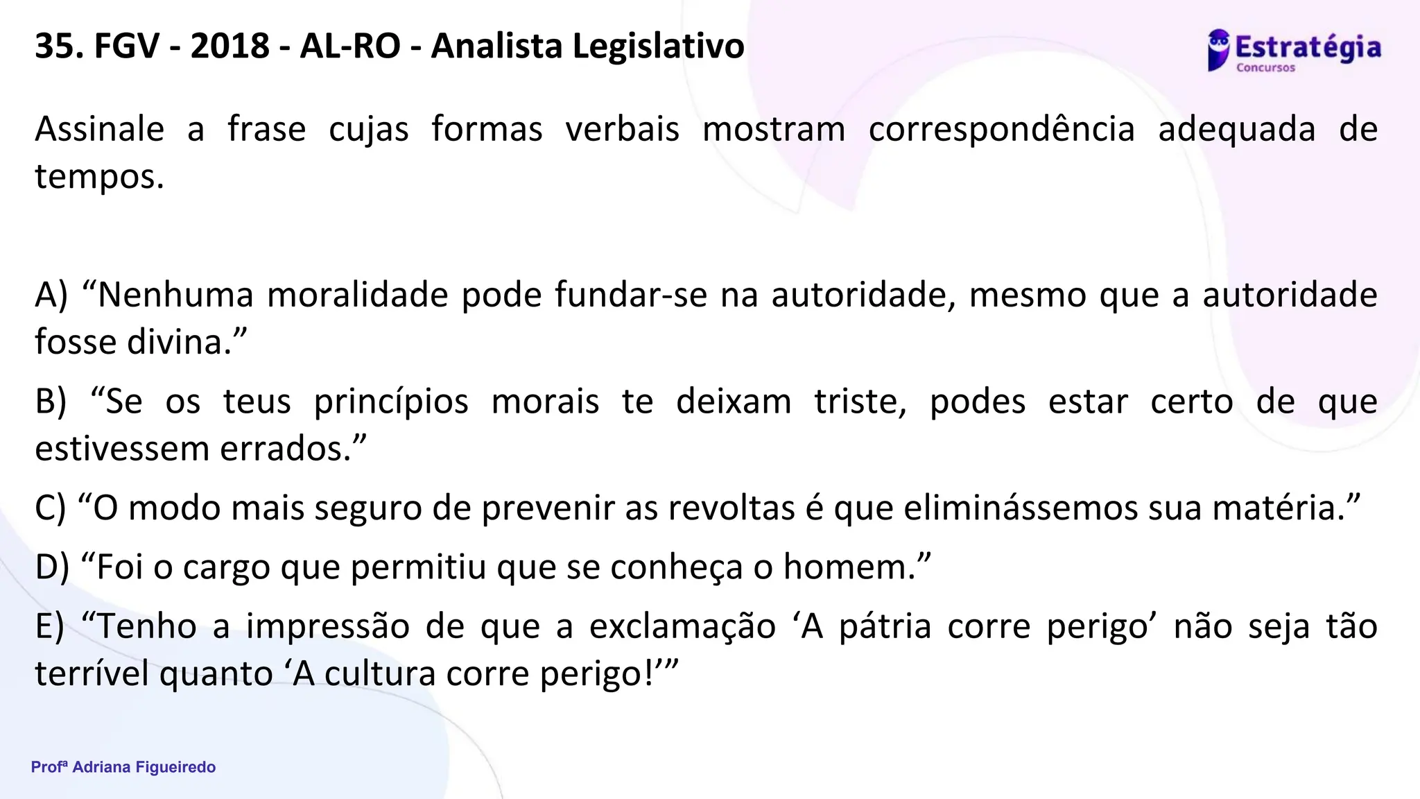 Profª Adriana Figueiredo
35. FGV - 2018 - AL-RO - Analista Legislativo
Assinale a frase cujas formas verbais mostram correspondência adequada de
tempos.
A) “Nenhuma moralidade pode fundar-se na autoridade, mesmo que a autoridade
fosse divina.”
B) “Se os teus princípios morais te deixam triste, podes estar certo de que
estivessem errados.”
C) “O modo mais seguro de prevenir as revoltas é que eliminássemos sua matéria.”
D) “Foi o cargo que permitiu que se conheça o homem.”
E) “Tenho a impressão de que a exclamação ‘A pátria corre perigo’ não seja tão
terrível quanto ‘A cultura corre perigo!’”
 