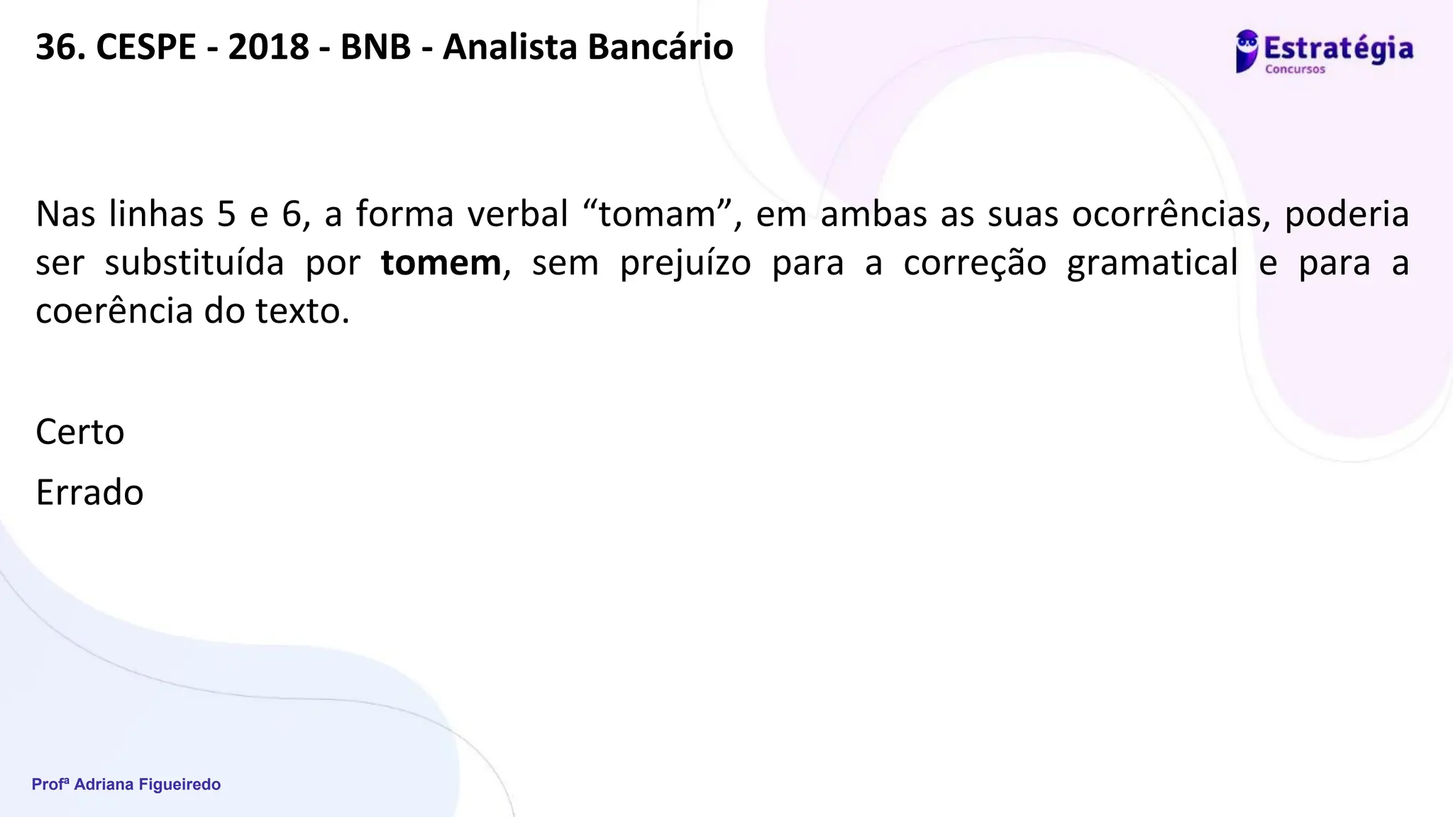 Profª Adriana Figueiredo
36. CESPE - 2018 - BNB - Analista Bancário
Nas linhas 5 e 6, a forma verbal “tomam”, em ambas as suas ocorrências, poderia
ser substituída por tomem, sem prejuízo para a correção gramatical e para a
coerência do texto.
Certo
Errado
 