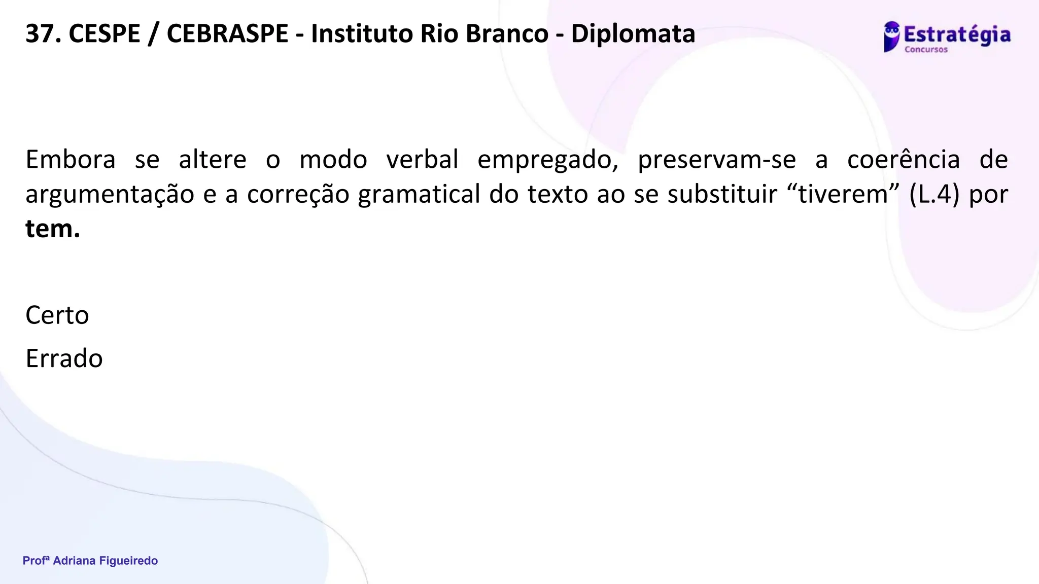 Profª Adriana Figueiredo
37. CESPE / CEBRASPE - Instituto Rio Branco - Diplomata
Embora se altere o modo verbal empregado, preservam-se a coerência de
argumentação e a correção gramatical do texto ao se substituir “tiverem” (L.4) por
tem.
Certo
Errado
 