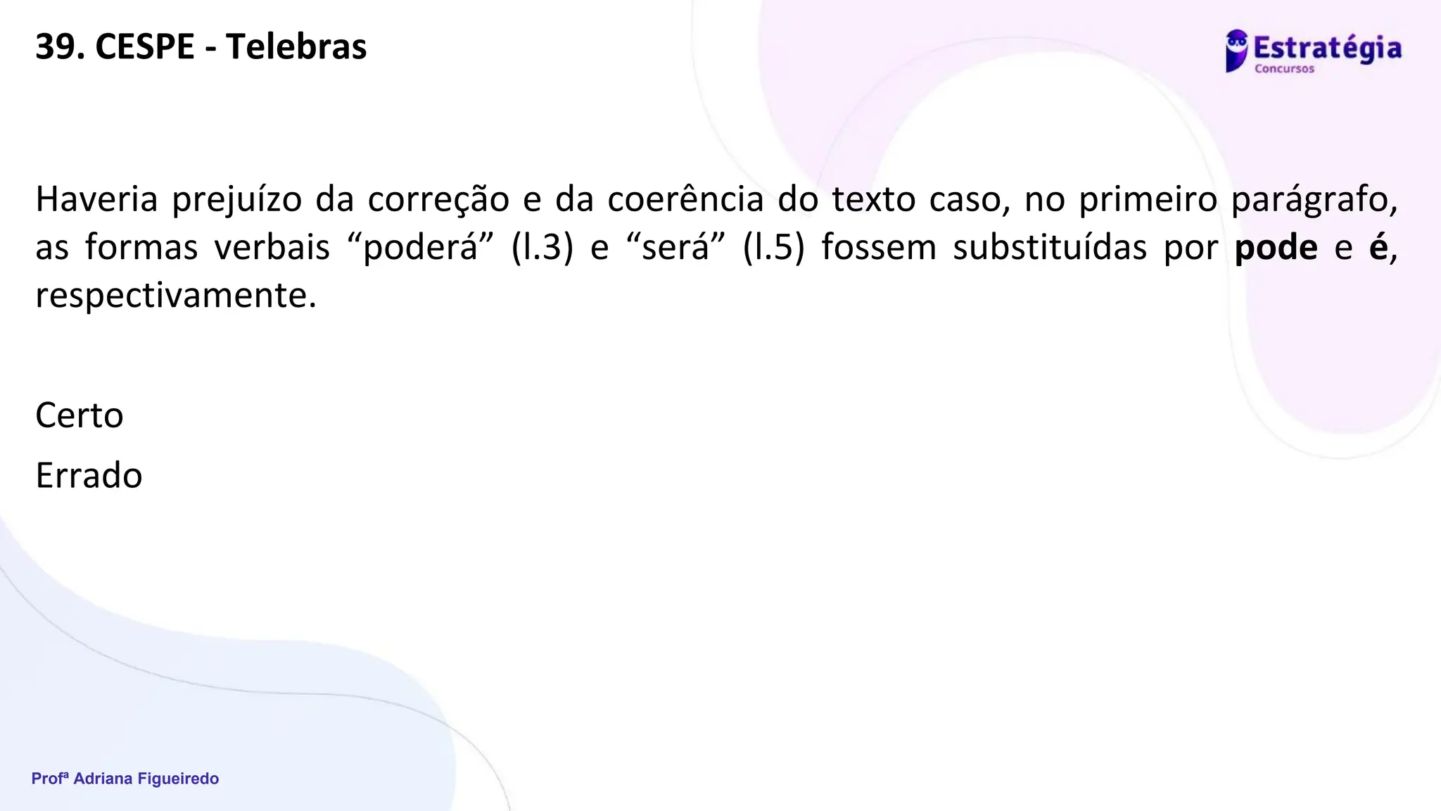 Profª Adriana Figueiredo
39. CESPE - Telebras
Haveria prejuízo da correção e da coerência do texto caso, no primeiro parágrafo,
as formas verbais “poderá” (l.3) e “será” (l.5) fossem substituídas por pode e é,
respectivamente.
Certo
Errado
 