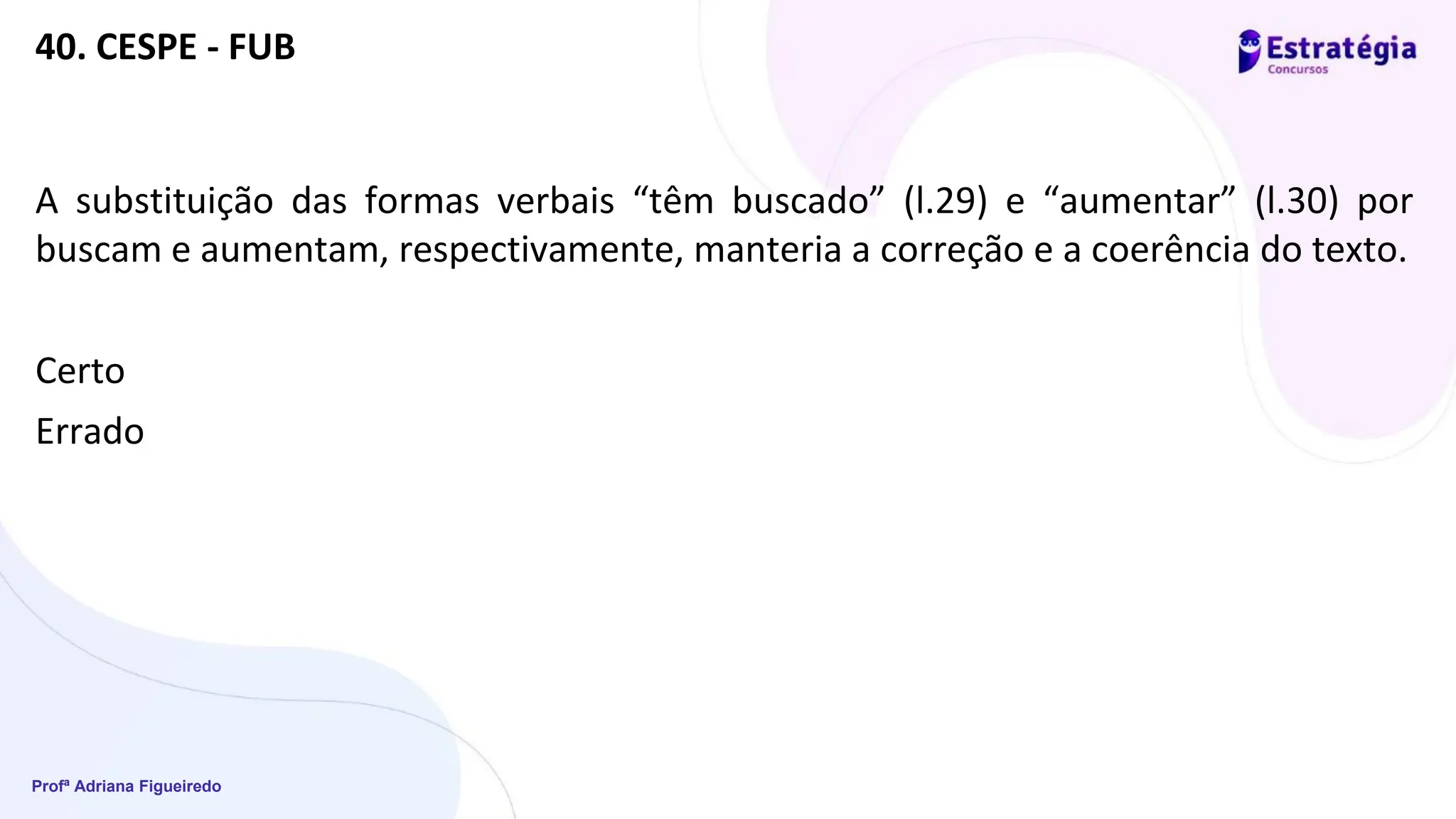 Profª Adriana Figueiredo
40. CESPE - FUB
A substituição das formas verbais “têm buscado” (l.29) e “aumentar” (l.30) por
buscam e aumentam, respectivamente, manteria a correção e a coerência do texto.
Certo
Errado
 