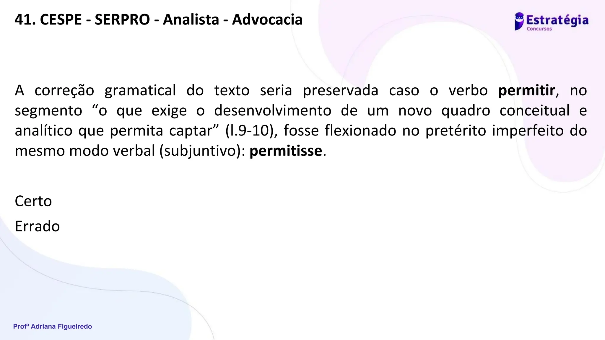 Profª Adriana Figueiredo
41. CESPE - SERPRO - Analista - Advocacia
A correção gramatical do texto seria preservada caso o verbo permitir, no
segmento “o que exige o desenvolvimento de um novo quadro conceitual e
analítico que permita captar” (l.9-10), fosse flexionado no pretérito imperfeito do
mesmo modo verbal (subjuntivo): permitisse.
Certo
Errado
 