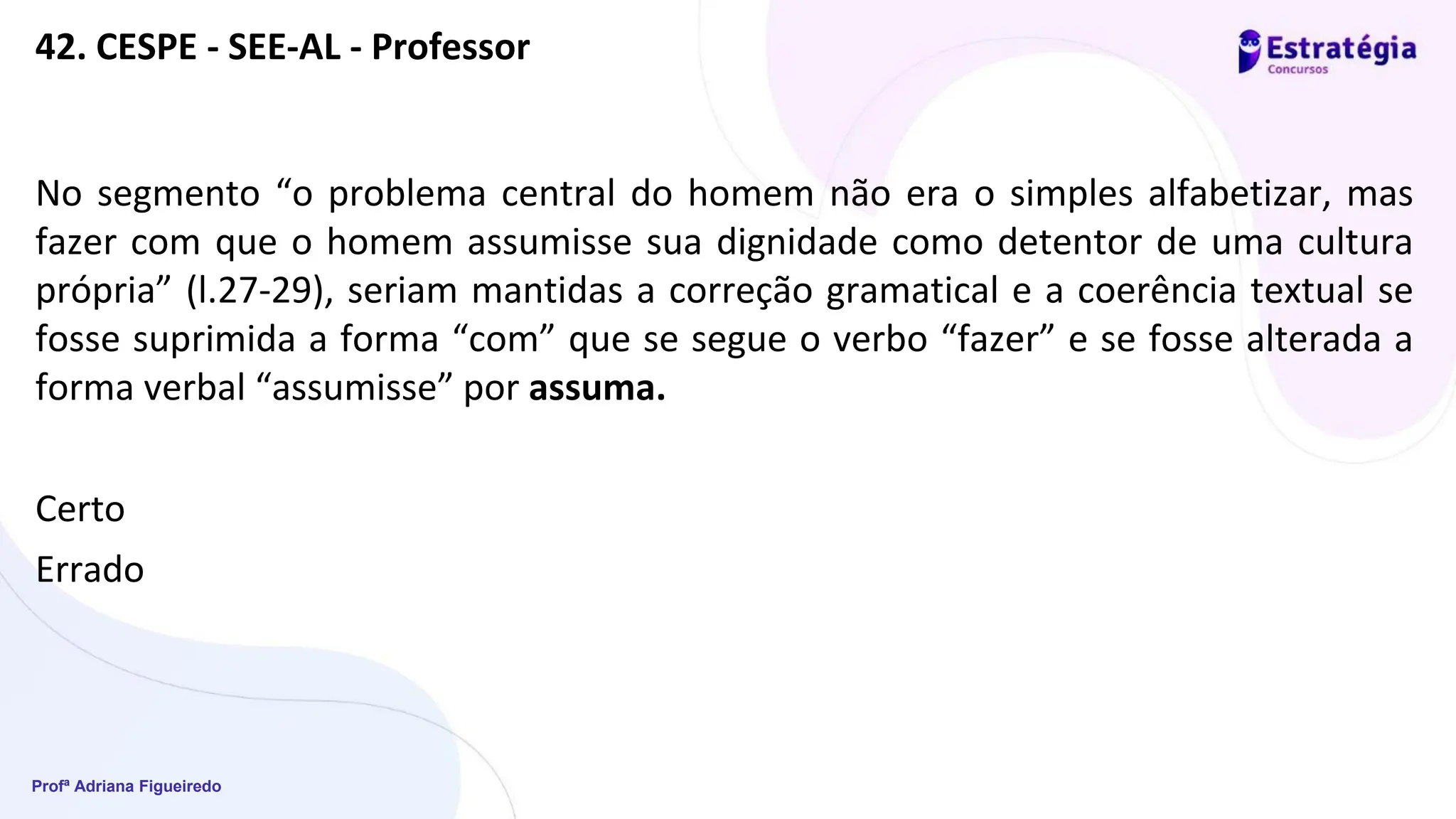 Profª Adriana Figueiredo
42. CESPE - SEE-AL - Professor
No segmento “o problema central do homem não era o simples alfabetizar, mas
fazer com que o homem assumisse sua dignidade como detentor de uma cultura
própria” (l.27-29), seriam mantidas a correção gramatical e a coerência textual se
fosse suprimida a forma “com” que se segue o verbo “fazer” e se fosse alterada a
forma verbal “assumisse” por assuma.
Certo
Errado
 