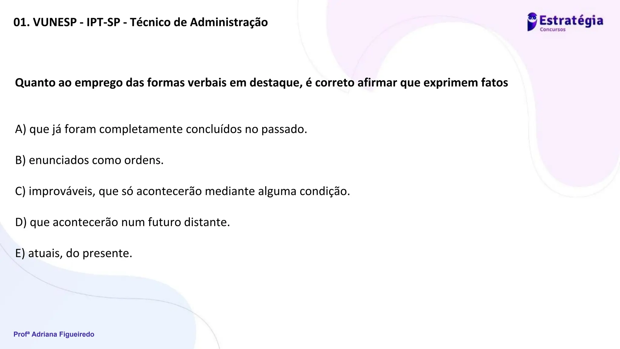 Profª Adriana Figueiredo
01. VUNESP - IPT-SP - Técnico de Administração
Quanto ao emprego das formas verbais em destaque, é correto afirmar que exprimem fatos
A) que já foram completamente concluídos no passado.
B) enunciados como ordens.
C) improváveis, que só acontecerão mediante alguma condição.
D) que acontecerão num futuro distante.
E) atuais, do presente.
 