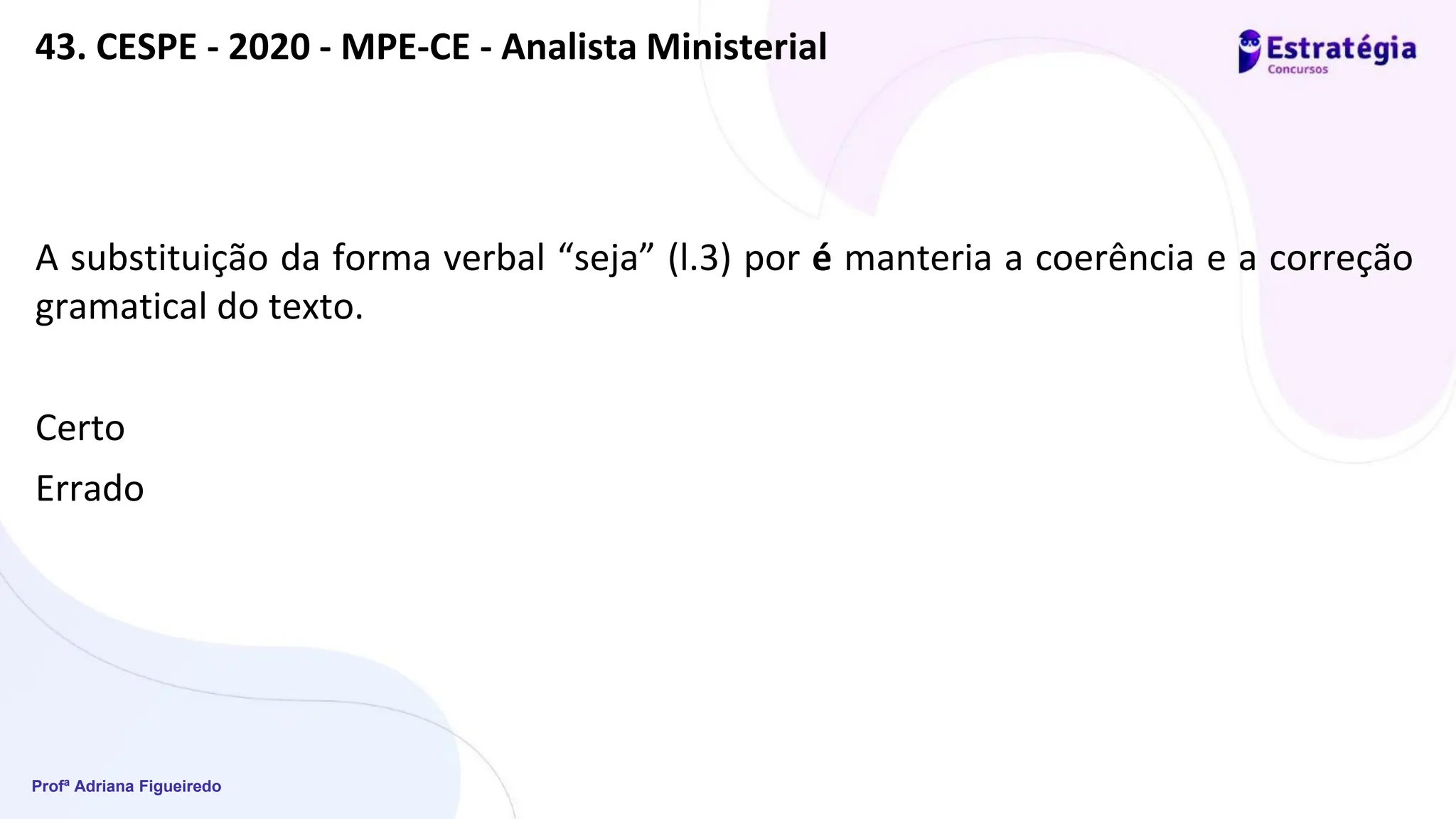 Profª Adriana Figueiredo
43. CESPE - 2020 - MPE-CE - Analista Ministerial
A substituição da forma verbal “seja” (l.3) por é manteria a coerência e a correção
gramatical do texto.
Certo
Errado
 